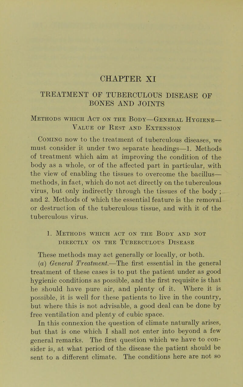 CHAPTER XI TREATMENT OF TUBERCULOUS DISEASE OF BONES AND JOINTS Methods which Act on the Body—General Hygiene- Value OF Rest and Extension Coming now to the treatment of tuberculous diseases, we must consider it under two separate headings—1. Methods of treatment which aim at improving the condition of the body as a whole, or of the affected part in particular, with the view of enabling the tissues to overcome the bacillus— methods, in fact, which do not act directly on the tuberculous virus, but only mdirectly through the tissues of the body; and 2. Methods of which the essential feature is the removal or destruction of the tuberculous tissue, and with it of the tuberculous virus. 1. Methods which act on the Body and not directly on the Tuberculous Disease These methods may act generally or locally, or both. (a) General Treatment.—The first essential in the general treatment of these cases is to put the patient under as good hygienic conditions as possible, and the first requisite is that he should have pure air, and plenty of it. Where it is possible, it is well for these patients to live in the country, but where this is not advisable, a good deal can be done by free ventilation and plenty of cubic space. In this connexion the question of climate naturally arises, but that is one which I shall not enter into beyond a few general remarks. The first question which we have to con- sider is, at what period of the disease the patient should be sent to a different climate. The conditions here are not so