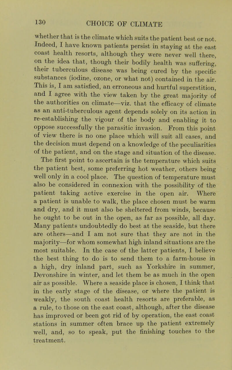 CHOICE OF CLIMATE whether that is the climate which suits the patient best or not. Indeed, I have known patients persist in staying at the east coast health resorts, although they were never well there, on the idea that, though then- bodily health was suffering, their tuberculous disease was bemg cured by the specific substances (iodine, ozone, or what not) contained in the air. This is, I am satisfied, an erroneous and hurtful superstition, and I agree with the view taken by the great majority of the authorities on climate—viz. that the efficacy of climate as an anti-tuberculous agent depends solely on its action in re-establishing the vigour of the body and enabling it to oppose successfully the parasitic invasion. From this point of view there is no one place which will suit all cases, and the decision must depend on a knowledge of the peculiarities of the patient, and on the stage and situation of the disease. The first point to ascertain is the temperature which suits the patient best, some preferring hot weather, others being well only in a cool place. The question of temperature must also be considered in connexion with the possibility of the patient taking active exercise in the open air. Where a patient is unable to walk, the place chosen must be warm and dry, and it must also be sheltered from winds, because he ought to be out in the open, as far as possible, all day. Many patients undoubtedly do best at the seaside, but there are others—and I am not sure that they are not in the majority—for whom somewhat high inland situations are the most suitable. In the case of the latter patients, I believe the best thing to do is to send them to a farm-house in a high, dry inland part, such as Yorkshire in summer, Devonshire in winter, and let them be as much in the open air as possible. Where a seaside place is chosen, I think that in the early stage of the disease, or where the patient is weakly, the south coast health resorts are preferable, as a rule, to those on the east coast, although, after the disease has improved or been got rid of by operation, the east coast stations in summer often brace up the patient extremely well, and, so to speak, put the finishing touches to the treatment.