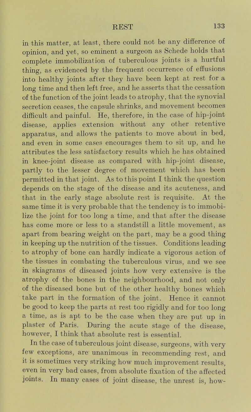 in this matter, at least, there could not be any difference of opinion, and yet, so eminent a surgeon as Schede holds that complete immobilization of tuberculous jomts is a hurtful thing, as evidenced by the frequent occurrence of effusions into healthy joints after they have been kept at rest for a long time and then left free, and he asserts that the cessation of the function of the joint leads to atrophy, that the synovial secretion ceases, the capsule shrinks, and movement becomes difficult and painful. He, therefore, in the case of hip-joint disease, applies extension without any other retentive apparatus, and allows the patients to move about in bed, and even in some cases encourages them to sit up, and he attributes the less satisfactory results which he has obtained in knee-joint disease as compared with hip-joint disease, partly to the lesser degree of movement which has been permitted in that joint. As to this point I think the question depends on the stage of the disease and its acuteness, and that in the early stage absolute rest is requisite. At the same time it is very probable that the tendency is to immobi- lize the joint for too long a time, and that after the disease has come more or less to a standstill a little movement, as apart from bearing weight on the part, may be a good thing in keeping up the nutrition of the tissues. Conditions leading to atrophy of bone can hardly indicate a vigorous action of the tissues in combating the tuberculous virus, and we see in skiagrams of diseased joints how very extensive is the atrophy of the bones in the neighbourhood, and not only of the diseased bone but of the other healthy bones which take part in the formation of the joint. Hence it cannot be good to keep the parts at rest too rigidly and for too long a time, as is apt to be the case when they are put up in plaster of Paris. During the acute stage of the disease, however, I think that absolute rest is essential. In the case of tuberculous joint disease, surgeons, with very few exceptions, are unanimous in recommending rest, and it is sometimes very striking how much improvement results, even in very bad cases, from absolute fixation of the affected joints. In many cases of joint disease, the unrest is, how-