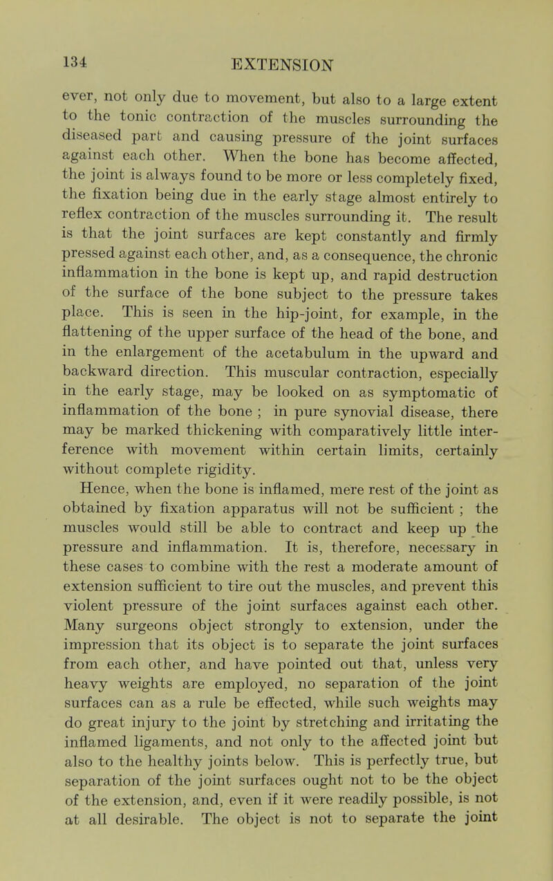 ever, not only due to movement, but also to a large extent to the tonic contraction of the muscles surrounding the diseased part and causing pressure of the joint surfaces against each other. When the bone has become affected, the joint is always found to be more or less completely fixed, the fixation being due in the early stage almost entirely to reflex contraction of the muscles surrounding it. The result is that the joint surfaces are kept constantly and firmly pressed against each other, and, as a consequence, the chronic inflammation in the bone is kept up, and rapid destruction of the surface of the bone subject to the pressure takes place. This is seen in the hip-joint, for example, m the flattening of the upper surface of the head of the bone, and in the enlargement of the acetabulum in the upward and backward direction. This muscular contraction, especially in the early stage, may be looked on as symptomatic of inflammation of the bone ; in pure synovial disease, there may be marked thickening with comparatively little inter- ference with movement within certain limits, certainly without complete rigidity. Hence, when the bone is inflamed, mere rest of the joint as obtained by fixation apparatus will not be sufficient ; the muscles would still be able to contract and keep up the pressure and inflammation. It is, therefore, necessary in these cases to combine with the rest a moderate amount of extension sufficient to tire out the muscles, and prevent this violent pressure of the joint surfaces against each other. Many surgeons object strongly to extension, under the impression that its object is to separate the joint surfaces from each other, and have pointed out that, unless very heavy weights are employed, no separation of the joint surfaces can as a rule be effected, while such weights may do great injury to the joint by stretching and irritating the inflamed ligaments, and not only to the affected joint but also to the healthy joints below. This is perfectly true, but separation of the joint surfaces ought not to be the object of the extension, and, even if it were readily possible, is not at all desirable. The object is not to separate the joint