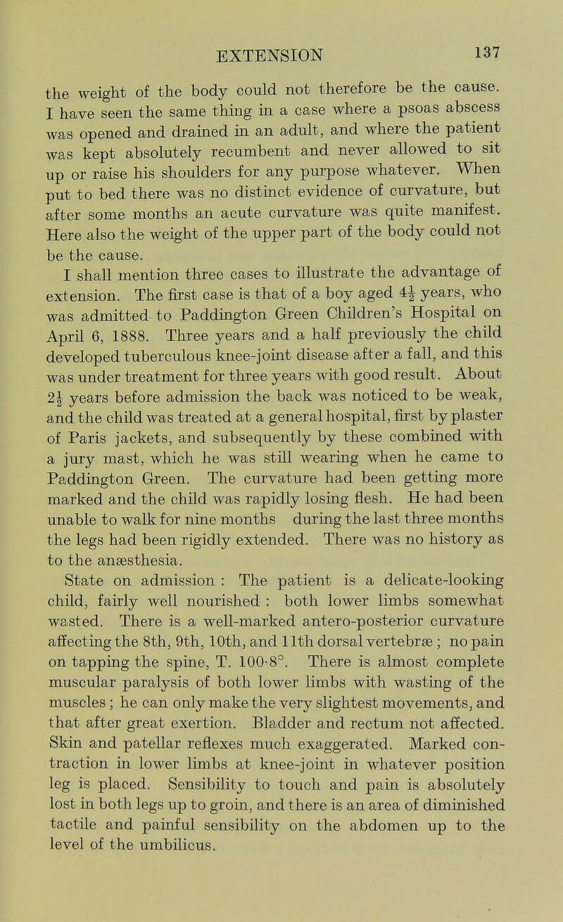 the weight of the body could not therefore be the cause. I have seen the same thing m a case where a psoas abscess was opened and drained in an adult, and where the patient was kept absolutely recumbent and never allowed to sit up or raise his shoulders for any purpose whatever. When put to bed there was no distinct evidence of curvature, but after some months an acute curvature was quite manifest. Here also the weight of the upper part of the body could not be the cause. I shall mention three cases to illustrate the advantage of extension. The first case is that of a boy aged 4i years, who was admitted to Paddington Green Children's Hospital on April 6, 1888. Three years and a half previously the child developed tuberculous knee-joint disease after a fall, and this was under treatment for three years with good result. About 2^ years before admission the back was noticed to be weak, and the child was treated at a general hospital, first by plaster of Paris jackets, and subsequently by these combined with a jury mast, which he was still wearing when he came to Paddington Green. The curvature had been getting more marked and the child was rapidly losing flesh. He had been unable to walk for nine months during the last three months the legs had been rigidly extended. There was no history as to the anaesthesia. State on admission : The patient is a delicate-looking child, fairly well nourished : both lower limbs somewhat wasted. There is a well-marked antero-posterior curvature affecting the 8th, 9th, 10th, and 11th dorsal vertebrae ; no pain on tapping the spine, T. 100-8°. There is almost complete muscular paralysis of both lower limbs with wasting of the muscles ; he can only make the very slightest movements, and that after great exertion. Bladder and rectum not affected. Skin and patellar reflexes much exaggerated. Marked con- traction in lower limbs at knee-joint in whatever position leg is placed. Sensibility to touch and pain is absolutely lost in both legs up to groin, and there is an area of diminished tactile and painful sensibility on the abdomen up to the level of the umbilicus.