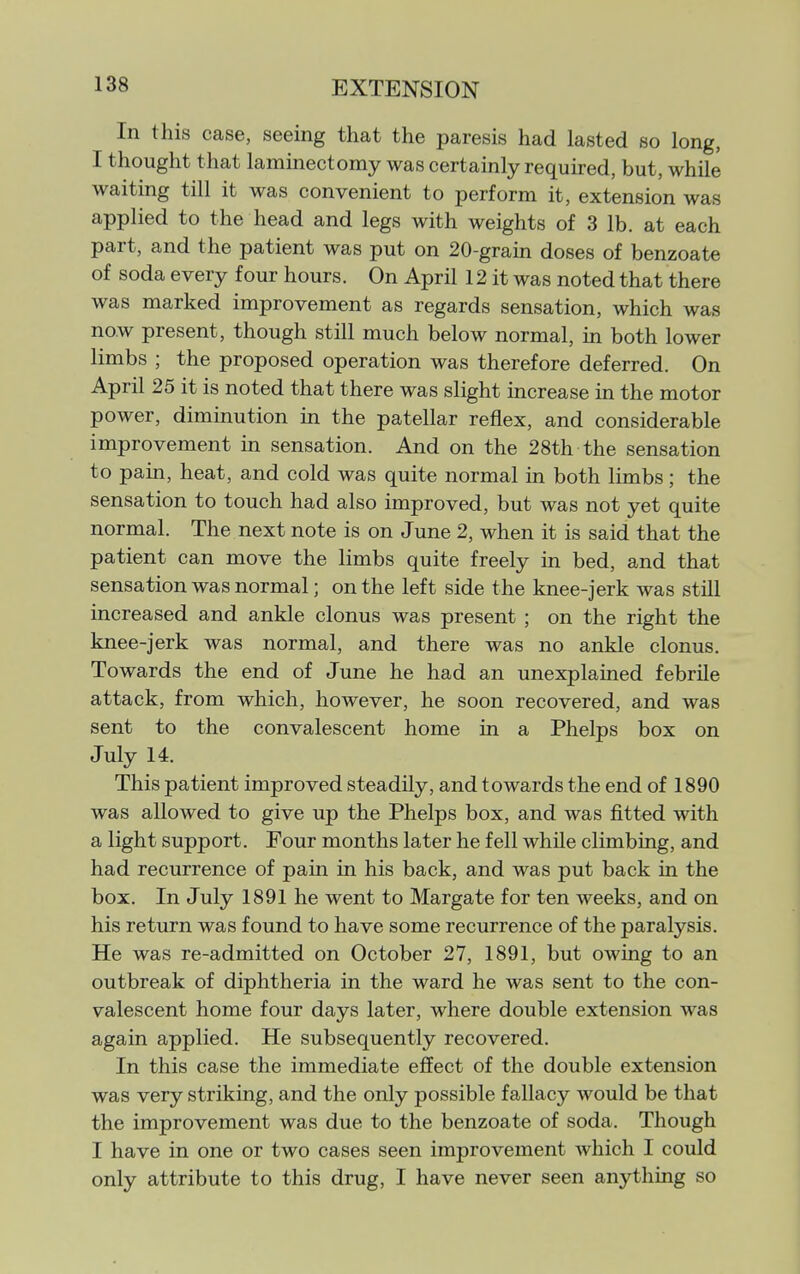 In this case, seeing that the paresis had lasted so long, I thought that laminectomy was certainly required, but, while waiting till it was convenient to perform it, extension was applied to the head and legs with weights of 3 lb. at each part, and the patient was put on 20-grain doses of benzoate of soda every four hours. On April 12 it was noted that there was marked improvement as regards sensation, which was now present, though still much below normal, in both lower limbs ; the proposed operation was therefore deferred. On April 25 it is noted that there was slight increase in the motor power, diminution in the patellar reflex, and considerable improvement in sensation. And on the 28th the sensation to pain, heat, and cold was quite normal in both limbs; the sensation to touch had also improved, but was not yet quite normal. The next note is on June 2, when it is said that the patient can move the limbs quite freely in bed, and that sensation was normal; on the left side the knee-jerk was still increased and ankle clonus was present ; on the right the knee-jerk was normal, and there was no ankle clonus. Towards the end of June he had an unexplained febrile attack, from which, however, he soon recovered, and was sent to the convalescent home in a Phelps box on July 14. This patient improved steadily, and towards the end of 1890 was allowed to give up the Phelps box, and was fitted with a light support. Four months later he fell while climbing, and had recurrence of pain in his back, and was put back in the box. In July 1891 he went to Margate for ten weeks, and on his return was found to have some recurrence of the paralysis. He was re-admitted on October 27, 1891, but owing to an outbreak of diphtheria in the ward he was sent to the con- valescent home four days later, where double extension was again applied. He subsequently recovered. In this case the immediate effect of the double extension was very striking, and the only possible fallacy would be that the improvement was due to the benzoate of soda. Though I have in one or two cases seen improvement which I could only attribute to this drug, I have never seen anything so