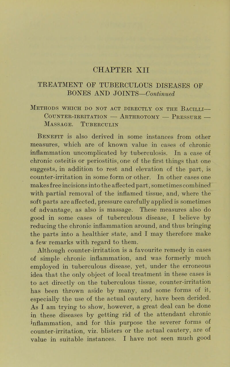 TREATMENT OF TUBERCULOUS DISEASES OP BONES AND JOimS—Continued Methods which do not act directly on the Bacilli— Counter-irritation — Arthrotomy — Pressure — Massage. Tuberculin Benefit is also derived in some instances from other measures, which are of known value in cases of chronic inflammation uncomplicated by tuberculosis. In a case of chronic osteitis or periostitis, one of the first things that one suggests, in addition to rest and elevation of the part, is counter-irritation in some form or other. In other cases one makes free incisions into the affected part, sometimes combined with partial removal of the inflamed tissue, and, where the soft parts are affected, pressure carefully applied is sometimes of advantage, as also is massage. These measures also do good in some cases of tuberculous disease, I believe by reducing the chronic inflammation around, and thus bringmg the parts into a healthier state, and I may therefore make a few remarks with regard to them. Although counter-irritation is a favourite remedy in cases of simple chronic inflammation, and was formerly much employed in tuberculous disease, yet, under the erroneous idea that the only object of local treatment in these cases is to act directly on the tuberculous tissue, counter-irritation has been thrown aside by many, and some forms of it, especially the use of the actual cautery, have been derided. As I am trying to show, however, a great deal can be done in these diseases by getting rid of the attendant chronic inflammation, and for this purpose the severer forms of counter-irritation, viz. blisters or the actual cautery, are of value in suitable instances. I have not seen much good
