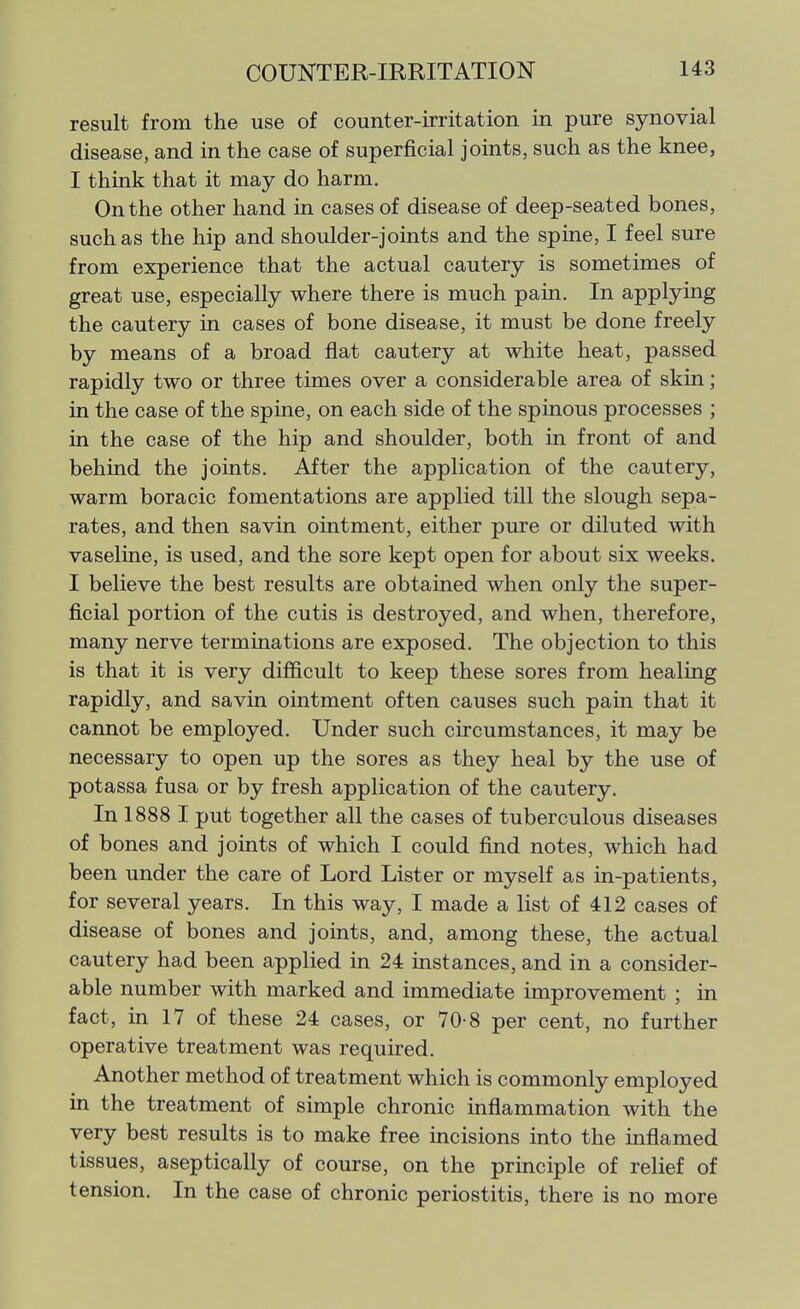 result from the use of counter-irritation in pure synovial disease, and in the case of superficial joints, such as the knee, I think that it may do harm. On the other hand in cases of disease of deep-seated bones, such as the hip and shoulder-joints and the spine, I feel sure from experience that the actual cautery is sometimes of great use, especially where there is much pain. In applying the cautery in cases of bone disease, it must be done freely by means of a broad flat cautery at white heat, passed rapidly two or three times over a considerable area of skin; in the case of the spine, on each side of the spinous processes ; in the case of the hip and shoulder, both in front of and behind the joints. After the application of the cautery, warm boracic fomentations are applied till the slough sepa- rates, and then savin ointment, either pure or diluted with vaseline, is used, and the sore kept open for about six weeks. I believe the best results are obtained when only the super- ficial portion of the cutis is destroyed, and when, therefore, many nerve terminations are exposed. The objection to this is that it is very difficult to keep these sores from healing rapidly, and savin ointment often causes such pain that it cannot be employed. Under such circumstances, it may be necessary to open up the sores as they heal by the use of potassa fusa or by fresh application of the cautery. In 1888 I put together all the cases of tuberculous diseases of bones and joints of which I could find notes, which had been under the care of Lord Lister or myself as in-patients, for several years. In this way, I made a list of 412 cases of disease of bones and joints, and, among these, the actual cautery had been applied in 24 instances, and in a consider- able number with marked and immediate improvement ; in fact, in 17 of these 24 cases, or 70-8 per cent, no further operative treatment was required. Another method of treatment which is commonly employed in the treatment of simple chronic inflammation with the very best results is to make free incisions into the inflamed tissues, aseptically of course, on the principle of relief of tension. In the case of chronic periostitis, there is no more