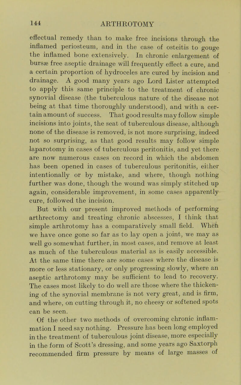 effectual remedy than to make free incisions through the inflamed periosteum, and in the case of osteitis to gouge the inflamed bone extensively. In chronic enlargement of bursas free aseptic drainage will frequently effect a cure, and a certain proportion of hydroceles are cured by incision and drainage. A good many years ago Lord Lister attempted to apply this same principle to the treatment of chronic synovial disease (the tuberculous nature of the disease not being at that time thoroughly understood), and with a cer- tain amount of success. That good results may follow simple incisions into joints, the seat of tuberculous disease, although none of the disease is removed, is not more surprising, indeed not so surprising, as that good results may follow simple laparotomy in cases of tuberculous peritonitis, and yet there are now numerous cases on record in which the abdomen has been opened in cases of tuberculous peritonitis, either intentionally or by mistake, and where, though nothing further was done, though the wound was simply stitched up again, considerable improvement, in some cases apparently cure, followed the incision. But with our present improved methods of performing arthrectomy and treating chronic abscesses, I think that simple arthrotomy has a comparatively small field. Wlieh we have once gone so far as to lay open a joint, we may as well go somewhat further, in most cases, and remove at least as much of the tuberculous material as is easily accessible. At the same time there are some cases where the disease is more or less stationary, or only progressing slowly, where an aseptic arthrotomy may be sufficient to lead to recovery. The cases most likely to do well are those where the thicken- ing of the synovial membrane is not very great, and is firm, and where, on cutting through it, no cheesy or softened spots can be seen. Of the other two methods of overcoming chronic mflam- mation I need say nothing. Pressure has been long employed in the treatment of tuberculous joint disease, more especially in the form of Scott's dressing, and some years ago Saxtorph recommended firm pressure by means of large masses of