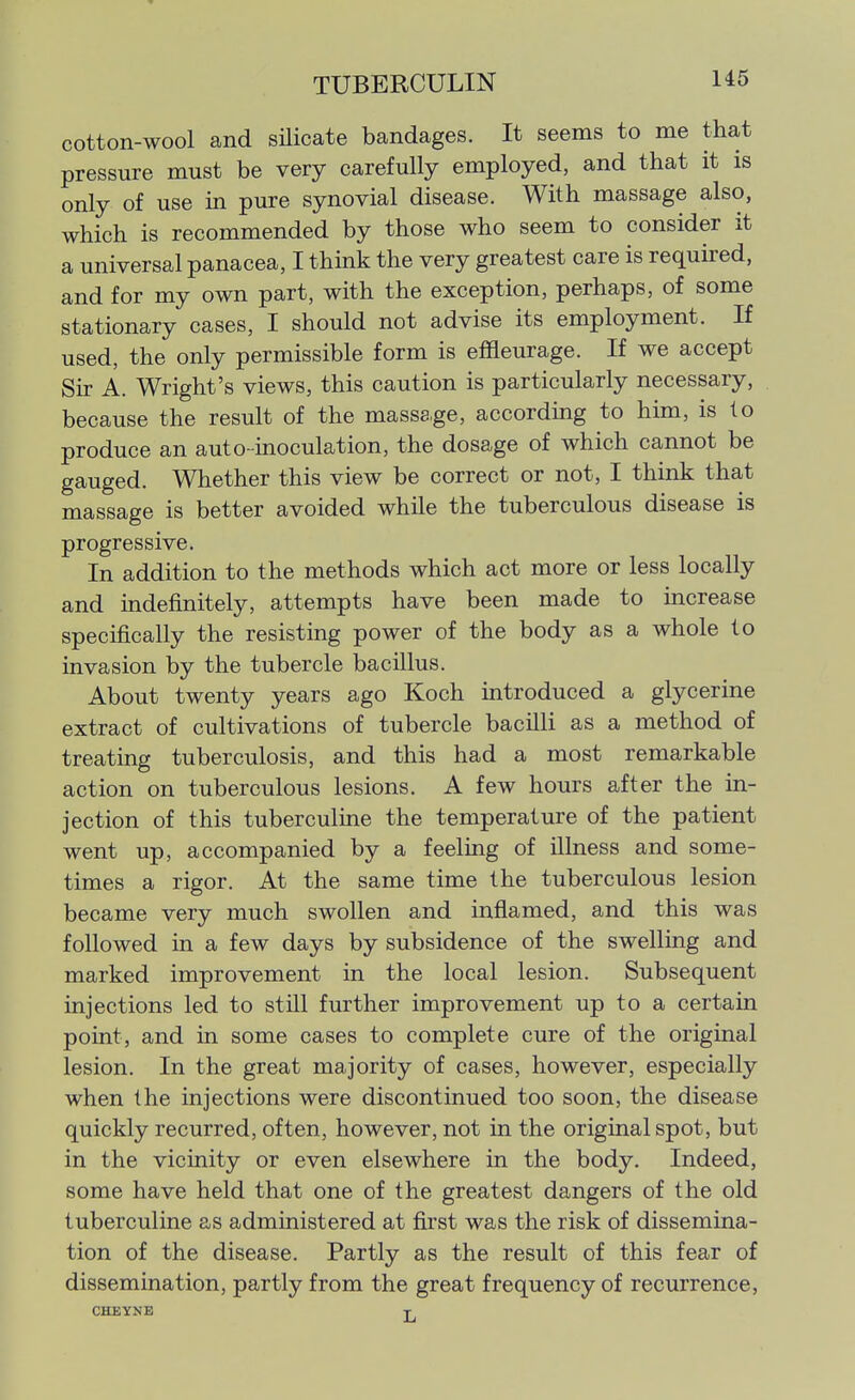 cotton-wool and sHicate bandages. It seems to me that pressure must be very carefully employed, and that it is only of use in pure synovial disease. With massage also, which is recommended by those who seem to consider it a universal panacea, I think the very greatest care is required, and for my own part, with the exception, perhaps, of some stationary cases, I should not advise its employment. If used, the only permissible form is effleurage. If we accept Sk A. Wright's views, this caution is particularly necessary, because the result of the massage, accordmg to him, is to produce an auto-moculation, the dosage of which cannot be gauged. Whether this view be correct or not, I think that massage is better avoided while the tuberculous disease is progressive. In addition to the methods which act more or less locally and indefinitely, attempts have been made to mcrease specifically the resisting power of the body as a whole to invasion by the tubercle bacillus. About twenty years ago Koch introduced a glycerine extract of cultivations of tubercle bacilli as a method of treating tuberculosis, and this had a most remarkable action on tuberculous lesions. A few hours after the in- jection of this tuberculine the temperature of the patient went up, accompanied by a feeling of illness and some- times a rigor. At the same time the tuberculous lesion became very much swollen and inflamed, and this was followed in a few days by subsidence of the swelling and marked improvement in the local lesion. Subsequent injections led to still further improvement up to a certain point, and in some cases to complete cure of the original lesion. In the great majority of cases, however, especially when the injections were discontinued too soon, the disease quickly recurred, often, however, not in the original spot, but in the vicinity or even elsewhere in the body. Indeed, some have held that one of the greatest dangers of the old tuberculine as administered at first was the risk of dissemina- tion of the disease. Partly as the result of this fear of dissemination, partly from the great frequency of recurrence, CHEVNE T