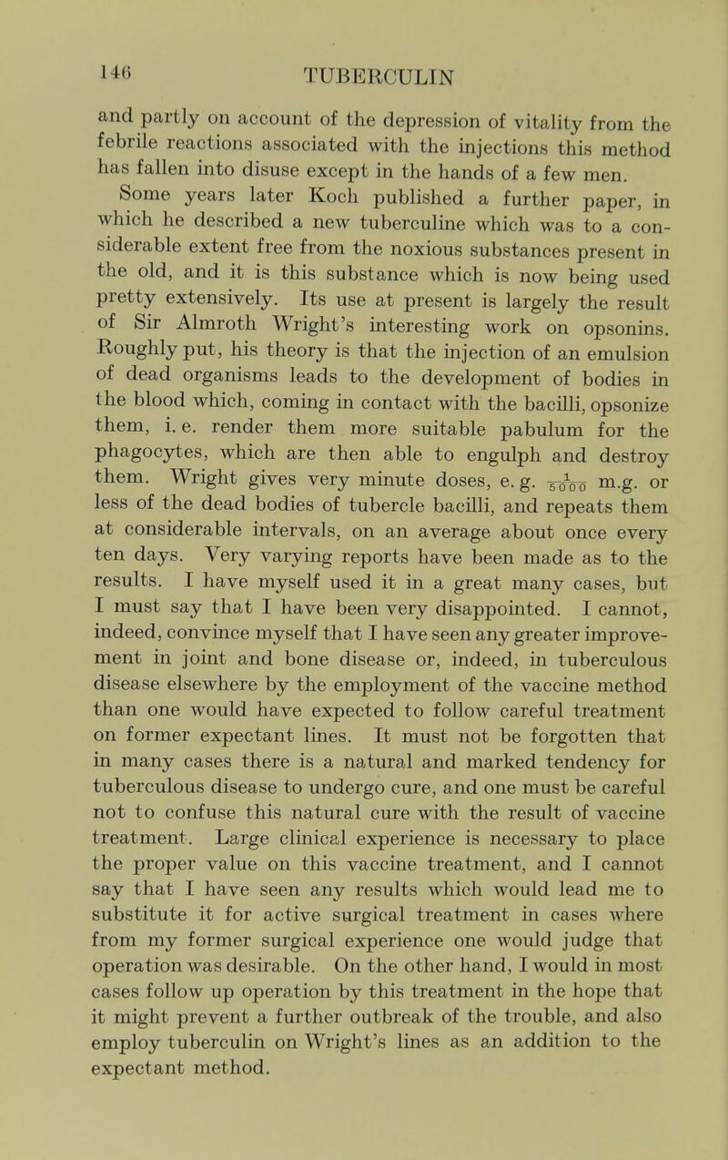 and partly on account of the depression of vitality from the febrile reactions associated with the injections this method has fallen into disuse except in the hands of a few men. Some years later Koch published a further paper, in which he described a new tuberculine which was to a con- siderable extent free from the noxious substances present in the old, and it is this substance which is now being used pretty extensively. Its use at present is largely the result of Sir Almroth Wright's interesting work on opsonins. Roughly put, his theory is that the mjection of an emulsion of dead organisms leads to the development of bodies in the blood which, coming in contact with the bacilli, opsonize them, i. e. render them more suitable pabulum for the phagocytes, which are then able to engulph and destroy them. Wright gives very minute doses, e. g. 50V0 m.g. or less of the dead bodies of tubercle bacilli, and repeats them at considerable intervals, on an average about once every ten days. Very varying reports have been made as to the results. I have myself used it in a great many cases, but I must say that I have been very disappointed. I cannot, indeed, convince myself that I have seen any greater improve- ment in joint and bone disease or, indeed, in tuberculous disease elsewhere by the employment of the vaccine method than one would have expected to follow careful treatment on former expectant lines. It must not be forgotten that in many cases there is a natural and marked tendency for tuberculous disease to undergo cure, and one must be careful not to confuse this natural cure with the result of vaccine treatment. Large clinical experience is necessary to place the proper value on this vaccine treatment, and I cannot say that I have seen any results which would lead me to substitute it for active surgical treatment in cases where from my former surgical experience one would judge that operation was desirable. On the other hand, I would in most cases follow up operation by this treatment in the hope that it might prevent a further outbreak of the trouble, and also employ tuberculin on Wright's lines as an addition to the expectant method.