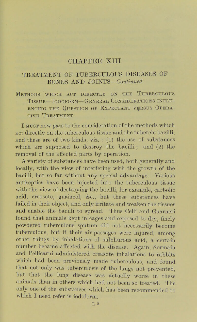 TREATMENT OF TUBERCULOUS DISEASES OF BONES AND JOINTS—Continued Methods which act directly on the Tuberculous Tissue—Iodoform—General Considerations influ- encing THE Question of Expectant vigRSUS Opera- tive Treatment I MUST now pass to the consideration of the methods which act directly on the tuberculous tissue and the tubercle bacilli, and these are of two kinds, viz. : (1) the use of substances which are supposed to destroy the bacilli; and (2) the removal of the affected parts by operation. A variety of substances have been used, both generally and locally, with the view of interfering with the growth of the bacilli, but so far without any special advantage. Various antiseptics have been injected into the tuberculous tissue with the view of destroying the bacilli, for example, carbolic acid, creosote, guaiacol, &c., but these substances have failed in their object, and only irritate and weaken the tissues and enable the bacilli to spread. Thus Celli and Guarneri found that animals kept in cages and exposed to dry, finely powdered tuberculous sputum did not necessarily become tuberculous, but if their air-passages were injured, among other things by inhalations of sulphurous acid, a certain number became affected with the disease. Again, Sormain and Pellicarni administered creasote inlialations to rabbits which had been previously made tuberculous, and found that not only was tuberculosis of the lungs not prevented, but that the lung disease was actually worse in these animals than in others which had not been so treated. The only one of the substances which has been recommended to which I need refer is iodoform. L 2