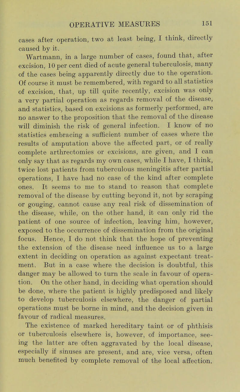 cases after operation, two at least being, I think, directly caused by it. Wartmann, in a large number of cases, found that, after excision, 10 per cent died of acute general tuberculosis, many of the cases being apparently directly due to the operation. Of course it must be remembered, with regard to all statistics of excision, that, up till quite recently, excision was only a very partial operation as regards removal of the disease, and statistics, based on excisions as formerly performed, are no answer to the proposition that the removal of the disease will diminish the risk of general infection. I know of no statistics embracing a sufficient number of cases where the results of amputation above the affected part, or of really complete arthrectomies or excisions, are given, and I can only say that as regards my own cases, while I have, I think, twice lost patients from tuberculous meningitis after partial operations, I have had no case of the kind after complete ones. It seems to me to stand to reason that complete removal of the disease by cutting beyond it, not by scraping or gouging, cannot cause any real risk of dissemination of the disease, while, on the other hand, it can only rid the patient of one source of infection, leaving him, however, exposed to the occurrence of dissemination from the original focus. Hence, I do not think that the hope of preventing the extension of the disease need influence us to a large extent in deciding on operation as against expectant treat- ment. But in a case where the decision is doubtful, this danger may be allowed to turn the scale in favour of opera- tion. On the other hand, in deciding what operation should be done, where the patient is highly predisposed and likely to develop tuberculosis elsewhere, the danger of partial operations must be borne in mind, and the decision given in favour of radical measures. The existence of marked hereditary taint or of phthisis or tuberculosis elsewhere is, however, of importance, see- ing the latter are often aggravated by the local disease, especially if sinuses are present, and are, vice versa, often much benefited by complete removal of the local affection.