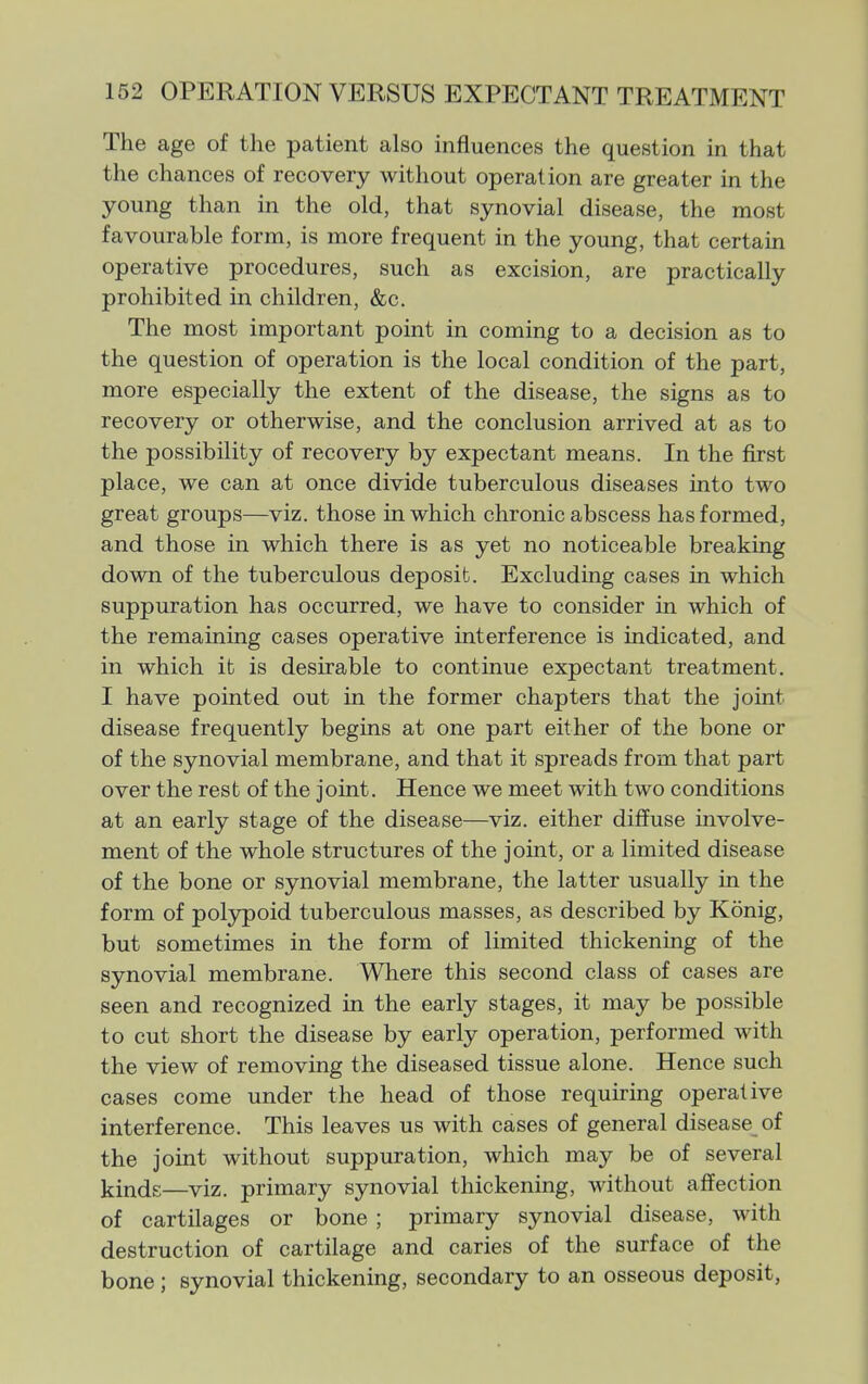 The age of the patient also influences the question in that the chances of recovery without operation are greater in the young than in the old, that synovial disease, the most favourable form, is more frequent in the young, that certain operative procedures, such as excision, are practically prohibited in children, &c. The most important point in coming to a decision as to the question of operation is the local condition of the part, more especially the extent of the disease, the signs as to recovery or otherwise, and the conclusion arrived at as to the possibility of recovery by expectant means. In the first place, we can at once divide tuberculous diseases into two great groups—viz. those in which chronic abscess has formed, and those in which there is as yet no noticeable breaking down of the tuberculous deposit. Excluding cases in which suppuration has occurred, we have to consider in which of the remaining cases operative interference is indicated, and in which it is desirable to continue expectant treatment. I have pointed out in the former chapters that the joint disease frequently begins at one part either of the bone or of the synovial membrane, and that it spreads from that part over the rest of the joint. Hence we meet with two conditions at an early stage of the disease—viz. either diffuse involve- ment of the whole structures of the joint, or a limited disease of the bone or synovial membrane, the latter usually in the form of polypoid tuberculous masses, as described by Konig, but sometimes in the form of limited thickening of the synovial membrane. Where this second class of cases are seen and recognized in the early stages, it may be possible to cut short the disease by early operation, performed with the view of removing the diseased tissue alone. Hence such cases come under the head of those requiring operative interference. This leaves us with cases of general disease of the joint without suppuration, which may be of several kinds—viz. primary synovial thickening, without affection of cartilages or bone ; primary synovial disease, with destruction of cartilage and caries of the surface of the bone ; synovial thickening, secondary to an osseous deposit,