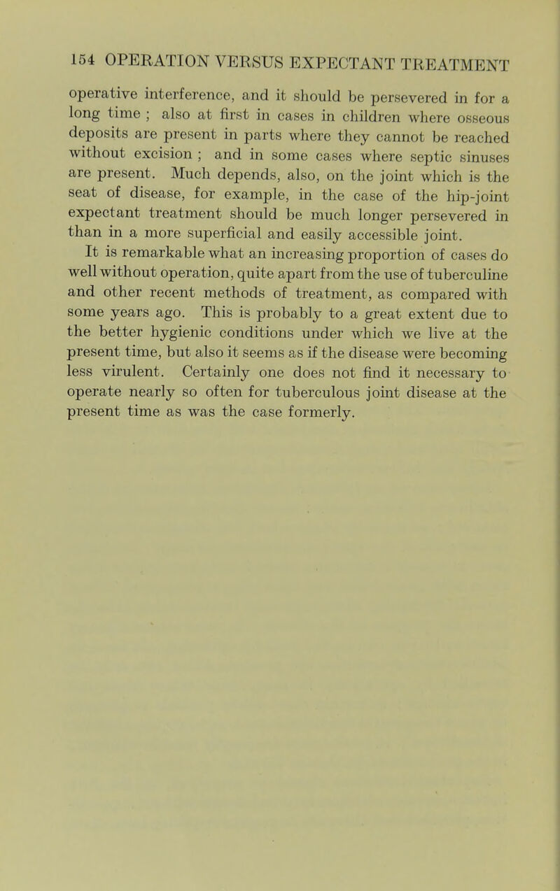 operative interference, and it should be persevered in for a long time ; also at first in cases in children where osseous deposits are present in parts where they cannot be reached without excision ; and in some cases where septic sinuses are present. Much depends, also, on the joint which is the seat of disease, for example, in the case of the hip-joint expectant treatment should be much longer persevered in than in a more superficial and easily accessible joint. It is remarkable what an increasing proportion of cases do well without operation, quite apart from the use of tuberculine and other recent methods of treatment, as compared with some years ago. This is probably to a great extent due to the better hygienic conditions under which we live at the present time, but also it seems as if the disease were becoming less virulent. Certainly one does not find it necessary to operate nearly so often for tuberculous joint disease at the present time as was the case formerly.