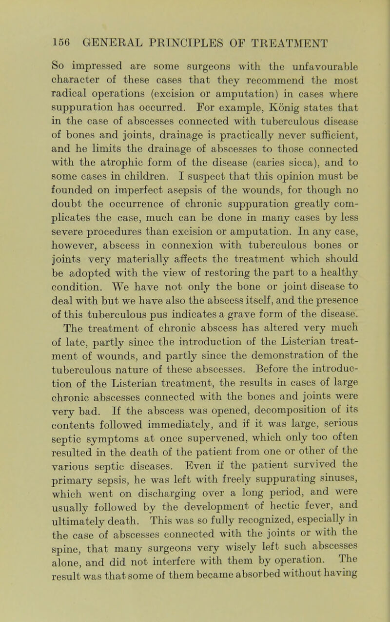 So impressed are some surgeons with the unfavourable character of these cases that they recommend the most radical operations (excision or amputation) in cases where suppuration has occurred. For example, Konig states that in the case of abscesses connected with tuberculous disease of bones and joints, drainage is practically never sufficient, and he limits the drainage of abscesses to those connected with the atrophic form of the disease (caries sicca), and to some cases in children. I suspect that this opinion must be founded on imperfect asepsis of the wounds, for though no doubt the occurrence of chronic suppuration greatly com- plicates the case, much can be done in many cases by less severe procedures than excision or amputation. In any case, however, abscess in connexion with tuberculous bones or joints very materially affects the treatment which should be adopted with the view of restoring the part to a healthy condition. We have not only the bone or joint disease to deal with but we have also the abscess itself, and the presence of this tuberculous pus indicates a grave form of the disease. The treatment of chronic abscess has altered very much of late, partly since the introduction of the Listerian treat- ment of wounds, and partly since the demonstration of the tuberculous nature of these abscesses. Before the introduc- tion of the Listerian treatment, the results in cases of large chronic abscesses connected with the bones and joints were very bad. If the abscess was opened, decomposition of its contents followed immediately, and if it was large, serious septic symptoms at once supervened, which only too often resulted in the death of the patient from one or other of the various septic diseases. Even if the patient survived the primary sepsis, he was left with freely suppurating sinuses, which went on discharging over a long period, and were usually followed by the development of hectic fever, and ultimately death. This was so fully recognized, especially in the case of abscesses connected with the joints or with the spine, that many surgeons very wisely left such abscesses alone, and did not interfere with them by operation. The result was that some of them became absorbed without having