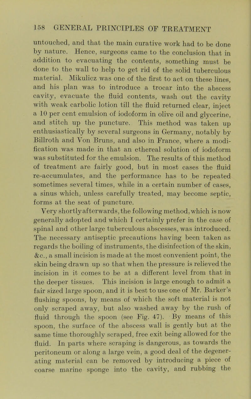 untouched, and that the main curative work had to be done by nature. Hence, surgeons came to the conclusion that in addition to evacuating the contents, something must be done to the wall to help to get rid of the solid tuberculous material. Mikulicz was one of the first to act on these lines, and his plan was to introduce a trocar into the abscess cavity, evacuate the fluid contents, wash out the cavity with weak carbolic lotion till the fluid returned clear, inject a 10 per cent emulsion of iodoform in olive oil and glycerine, and stitch up the puncture. This method was taken up enthusiastically by several surgeons in Germany, notably by Billroth and Von Bruns, and also in France, where a modi- fication was made in that an ethereal solution of iodoform was substituted for the emulsion. The results of this method of treatment are fairly good, but in most cases the fluid re-accumulates, and the performance has to be repeated sometimes several times, while in a certain number of cases, a sinus which, unless carefully treated, may become septic, forms at the seat of puncture. Very shortly afterwards, the following method, which is now generally adopted and which I certainly prefer in the case of spinal and other large tuberculous abscesses, was introduced. The necessary antiseptic precautions having been taken as regards the boiling of instruments, the disinfection of the skin, &c., a small incision is made at the most convenient point, the skin being drawn up so that when the pressure is relieved the incision in it comes to be at a different level from that in the deeper tissues. This incision is large enough to admit a fair sized large spoon, and it is best to use one of Mr. Barker's flushing spoons, by means of which the soft material is not only scraped away, but also washed away by the rush of fluid through the spoon (see Fig. 47). By means of this spoon, the surface of the abscess wall is gently but at the same time thoroughly scraped, free exit being allowed for the fluid. In parts where scraping is dangerous, as towards the peritoneum or along a large vein, a good deal of the degener- ating material can be removed by introducing a piece of coarse marine sponge into the cavity, and rubbing the