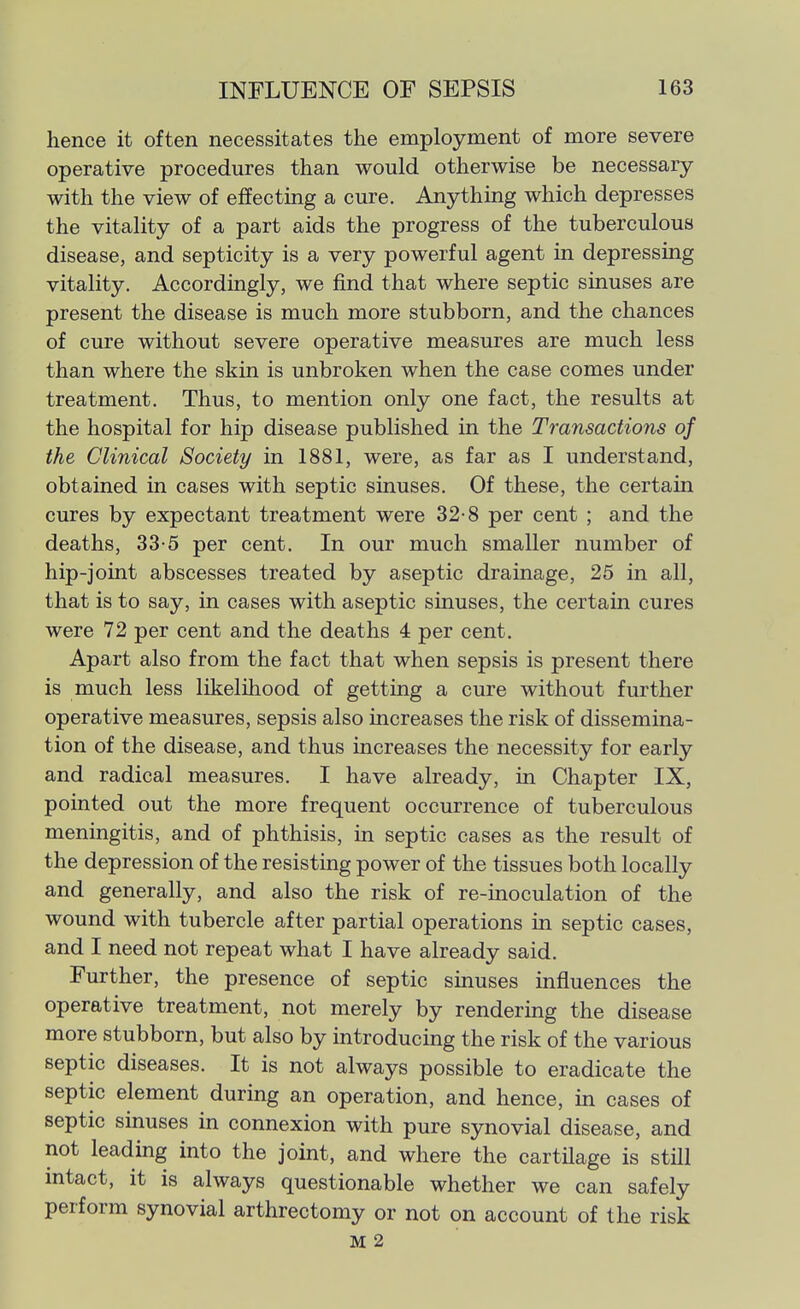 hence it often necessitates the employment of more severe operative procedures than would otherwise be necessary with the view of effecting a cure. Anything which depresses the vitality of a part aids the progress of the tuberculous disease, and septicity is a very powerful agent in depressing vitality. Accordingly, we find that where septic sinuses are present the disease is much more stubborn, and the chances of cure without severe operative measures are much less than where the skin is unbroken when the case comes under treatment. Thus, to mention only one fact, the results at the hospital for hip disease published in the Transactions of the Clinical Society in 1881, were, as far as I understand, obtained in cases with septic sinuses. Of these, the certain cures by expectant treatment were 32-8 per cent ; and the deaths, 33-5 per cent. In our much smaller number of hip-joint abscesses treated by aseptic drainage, 25 in all, that is to say, in cases with aseptic sinuses, the certain cures were 72 per cent and the deaths 4 per cent. Apart also from the fact that when sepsis is present there is much less likelihood of getting a cure without further operative measures, sepsis also increases the risk of dissemina- tion of the disease, and thus increases the necessity for early and radical measures. I have already, in Chapter IX, pointed out the more frequent occurrence of tuberculous meningitis, and of phthisis, in septic cases as the result of the depression of the resisting power of the tissues both locally and generally, and also the risk of re-inoculation of the wound with tubercle after partial operations in septic cases, and I need not repeat what I have already said. Further, the presence of septic sinuses influences the operative treatment, not merely by rendering the disease more stubborn, but also by introducing the risk of the various septic diseases. It is not always possible to eradicate the septic element during an operation, and hence, in cases of septic sinuses in connexion with pure synovial disease, and not leading into the joint, and where the cartilage is still intact, it is always questionable whether we can safely perform synovial arthrectomy or not on account of the risk M 2