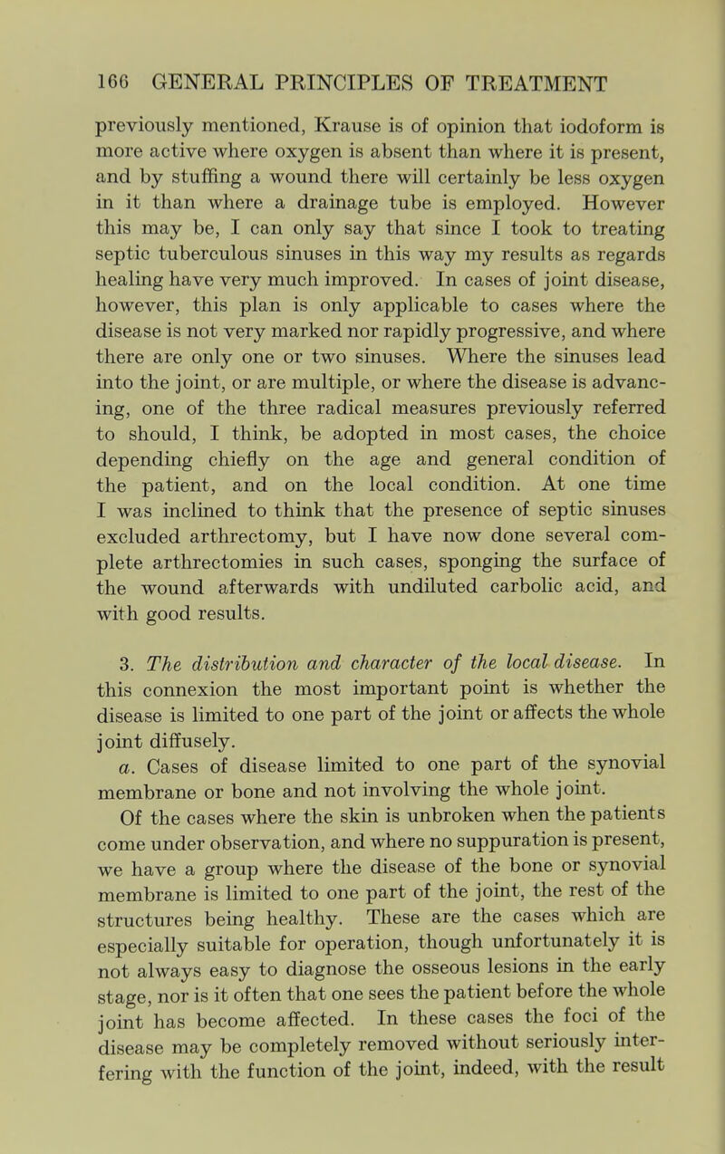 previously mentioned, Krause is of opinion that iodoform is more active where oxygen is absent than where it is present, and by stuffing a wound there will certainly be less oxygen in it than where a drainage tube is employed. However this may be, I can only say that since I took to treating septic tuberculous sinuses in this way my results as regards healing have very much improved. In cases of joint disease, however, this plan is only applicable to cases where the disease is not very marked nor rapidly progressive, and where there are only one or two sinuses. Where the sinuses lead into the joint, or are multiple, or where the disease is advanc- ing, one of the three radical measures previously referred to should, I think, be adopted in most cases, the choice depending chiefly on the age and general condition of the patient, and on the local condition. At one time I was inclined to think that the presence of septic sinuses excluded arthrectomy, but I have now done several com- plete arthrectomies in such cases, sponging the surface of the wound afterwards with undiluted carbolic acid, and with good results. 3. The distribution and character of the local disease. In this connexion the most important point is whether the disease is limited to one part of the joint or affects the whole joint diffusely. a. Cases of disease limited to one part of the synovial membrane or bone and not involving the whole joint. Of the cases where the skin is unbroken when the patients come under observation, and where no suppuration is present, we have a group where the disease of the bone or synovial membrane is limited to one part of the joint, the rest of the structures being healthy. These are the cases which are especially suitable for operation, though unfortunately it is not always easy to diagnose the osseous lesions in the early stage, nor is it often that one sees the patient before the whole joint has become affected. In these cases the foci of the disease may be completely removed without seriously inter- fering with the function of the joint, indeed, with the result