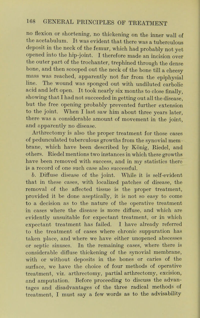 no flexion or shortening, no thickening on the inner wall of the acetabulum. It was evident that there was a tuberculous deposit in the neck of the femur, which had probably not yet opened into the hip-joint. I therefore made an incision over the outer part of the trochanter, trephined through the dense bone, and then scooped out the neck of the bone till a cheesy mass was reached, apparently not far from the epiphysial line. The wound was sponged out with undiluted carbolic acid and left open. It took nearly six months to close finally, showing that I had not succeeded in getting out all the disease, but the free opening probably prevented further extension to the joint. When I last saw him about three years later, there was a considerable amount of movement in the joint, and apparently no disease. Arthrectomy is also the proper treatment for those cases of pedunculated tuberculous growths from the synovial mem- brane, which have been described by Konig, Riedel, and others. Riedel mentions two instances in which these growths have been removed with success, and in my statistics there is a record of one such case also successful. 6. Diffuse disease of the joint. While it is self-evident that in these cases, with localized patches of disease, the removal of the affected tissue is the proper treatment, provided it be done aseptically, it is not so easy to come to a decision as to the nature of the operative treatment in cases where the disease is more diffuse, and which are evidently unsuitable for expectant treatment, or in which expectant treatment has failed. I have already referred to the treatment of cases where chronic suppuration has taken place, and where we have either unopened abscesses or septic sinuses. In the remaining cases, where there is considerable diffuse thickening of the synovial membrane, with or without deposits in the bones or caries of the surface, we have the choice of four methods of operative treatment, viz. arthrectomy, partial arthrectomy, excision, and amputation. Before proceeding to discuss the advan- tages and disadvantages of the three radical methods of treatment, I must say a few words as to the advisability