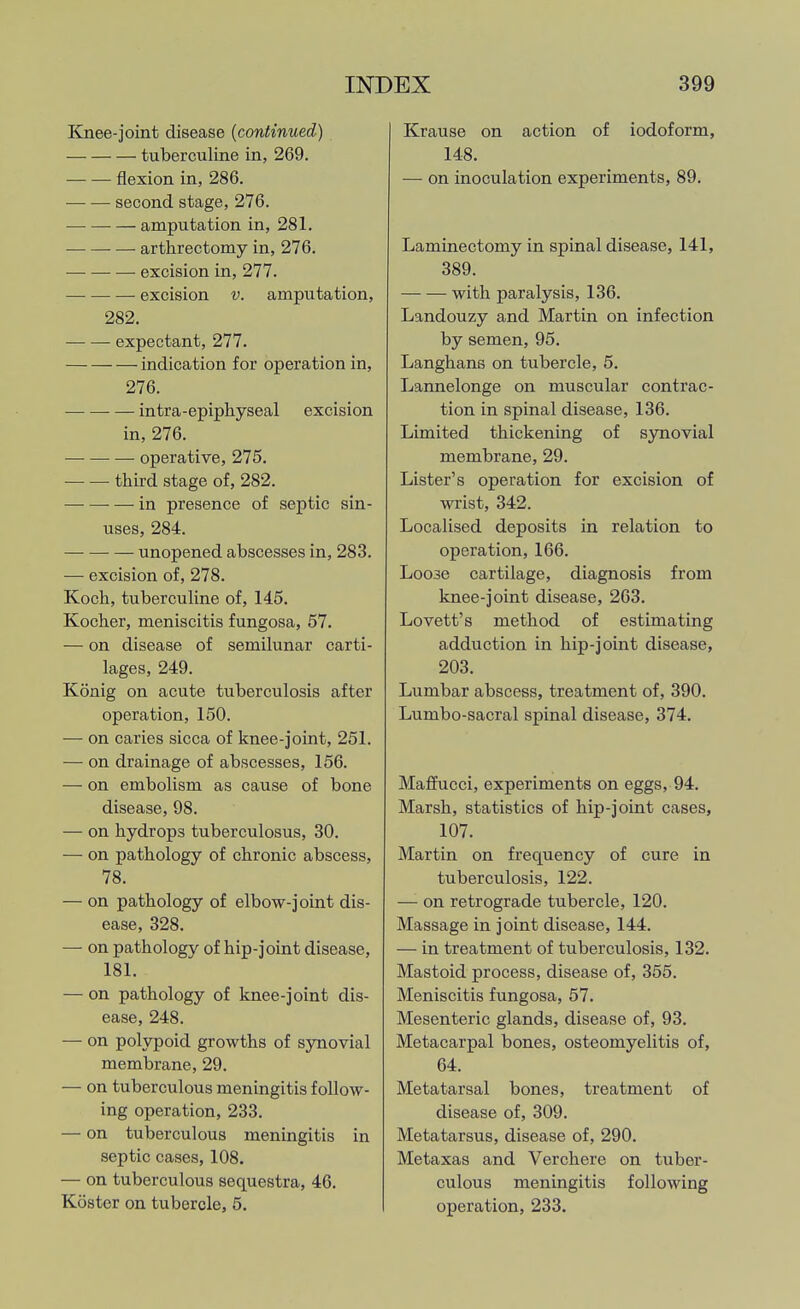 Knee-joint disease {continued) tuberculine in, 269. flexion in, 286. second stage, 276. amputation in, 281. arthrectomy in, 276. excision in, 277. — excision v. amputation, 282. expectant, 277. indication for operation in, 276. intra-epiphyseal excision in, 276. operative, 275. third stage of, 282. in presence of septic sin- uses, 284. unopened abscesses in, 283. — excision of, 278. Koch, tuberculine of, 145. Kocher, meniscitis fungosa, 57. — on disease of semilunar carti- lages, 249. Konig on acute tuberculosis after operation, 150. — on caries sicca of knee-joint, 251. — on drainage of abscesses, 156. — on embolism as cause of bone disease, 98. — on hydrops tuberculosus, 30. — on pathology of chronic abscess, 78. — on pathology of elbow-joint dis- ease, 328. — on pathology of hip-joint disease, 181. — on pathology of knee-joint dis- ease, 248. — on polypoid growths of synovial membrane, 29. — on tuberculous meningitis follow- ing operation, 233. — on tuberculous meningitis in septic cases, 108. — on tuberculous sequestra, 46. Kostor on tubercle, 5. Krause on action of iodoform, 148. — on inoculation experiments, 89. Laminectomy in spinal disease, 141, 389. with paralysis, 136. Landouzy and Martin on infection by semen, 95. Langhans on tubercle, 5. Lannelonge on muscular contrac- tion in spinal disease, 136. Limited thickening of synovial membrane, 29. Lister's operation for excision of wrist, 342. Localised deposits in relation to operation, 166. Loose cartilage, diagnosis from knee-joint disease, 263. Lovett's method of estimating adduction in hip-joint disease, 203. Lumbar abscess, treatment of, 390. Lumbo-sacral spinal disease, 374. Maflfucci, experiments on eggs, 94. Marsh, statistics of hip-joint cases, 107. Martin on frequency of cure in tuberculosis, 122. — on retrograde tubercle, 120. Massage in joint disease, 144. — in treatment of tuberculosis, 132. Mastoid process, disease of, 355. Meniscitis fungosa, 57. Mesenteric glands, disease of, 93. Metacarpal bones, osteomyelitis of, 64. Metatarsal bones, treatment of disease of, 309. Metatarsus, disease of, 290. Metaxas and Verchere on tuber- culous meningitis following operation, 233.
