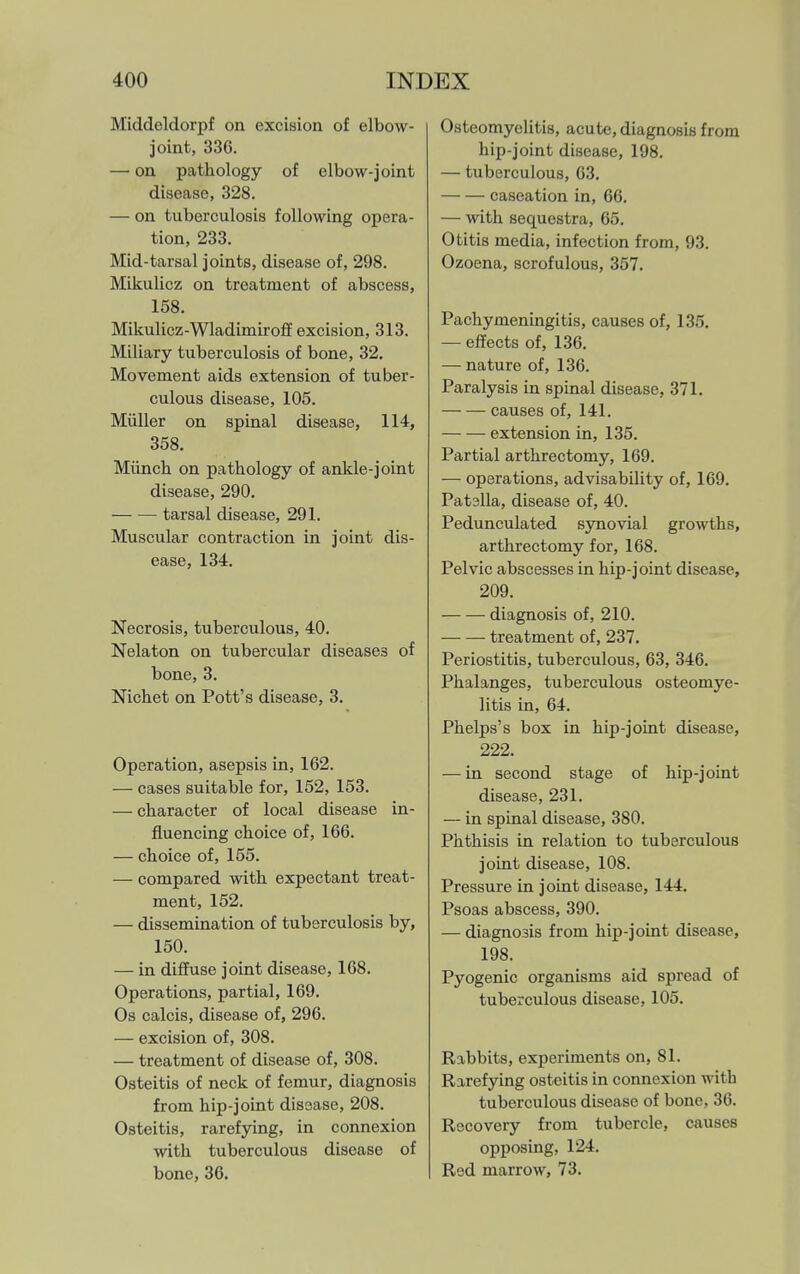Middeldorpf on excision of elbow- joint, 336. — on pathology of elbow-joint disease, 328. — on tuberculosis following opera- tion, 233. Mid-tarsal joints, disease of, 298. Mikulicz on treatment of abscess, 158. Mikulicz-Wladimiroff excision, 313. Miliary tuberculosis of bone, 32. Movement aids extension of tuber- culous disease, 105. Miiller on spinal disease, 114, 358. Miinch on pathology of ankle-joint disease, 290. — — tarsal disease, 291. Muscular contraction in joint dis- ease, 134. Necrosis, tuberculous, 40. Nelaton on tubercular diseases of bone, 3. Nichet on Pott's disease, 3. Operation, asepsis in, 162. — cases suitable for, 152, 153. — character of local disease in- fluencing choice of, 166. — choice of, 155. — compared with expectant treat- ment, 152. — dissemination of tuberculosis by, 150. — in diffuse joint disease, 168. Operations, partial, 169. Os calcis, disease of, 296. — excision of, 308. — treatment of disease of, 308. Osteitis of neck of femur, diagnosis from hip-joint disease, 208. Osteitis, rarefying, in connexion with tuberculous disease of bone, 36. Osteomyelitis, acute, diagnosis from hip-joint disease, 198. — tuberculous, 63, caseation in, 66. — with sequestra, 65. Otitis media, infection from, 93. Ozoena, scrofulous, 357. Pachymeningitis, causes of, 135. — effects of, 136. — nature of, 136. Paralysis in spinal disease, 371. causes of, 141. extension in, 136. Partial arthrectomy, 169. — operations, advisability of, 169. Patslla, disease of, 40. Pedunculated synovial growths, arthrectomy for, 168. Pelvic abscesses in hip-joint disease, 209. diagnosis of, 210. treatment of, 237. Periostitis, tuberculous, 63, 346. Phalanges, tuberculous osteomye- litis in, 64. Phelps's box in hip-joint disease, 222. — in second stage of hip-joint disease, 231. — in spinal disease, 380. Phthisis in relation to tuberculous joint disease, 108. Pressure in joint disease, 144. Psoas abscess, 390. — diagnosis from hip-joint disease, 198. Pyogenic organisms aid spread of tuberculous disease, 105. Rabbits, experiments on, 81. Rarefying osteitis in connexion with tuberculous disease of bone, 36. Recovery from tubercle, causes opposing, 124. Red marrow, 73.