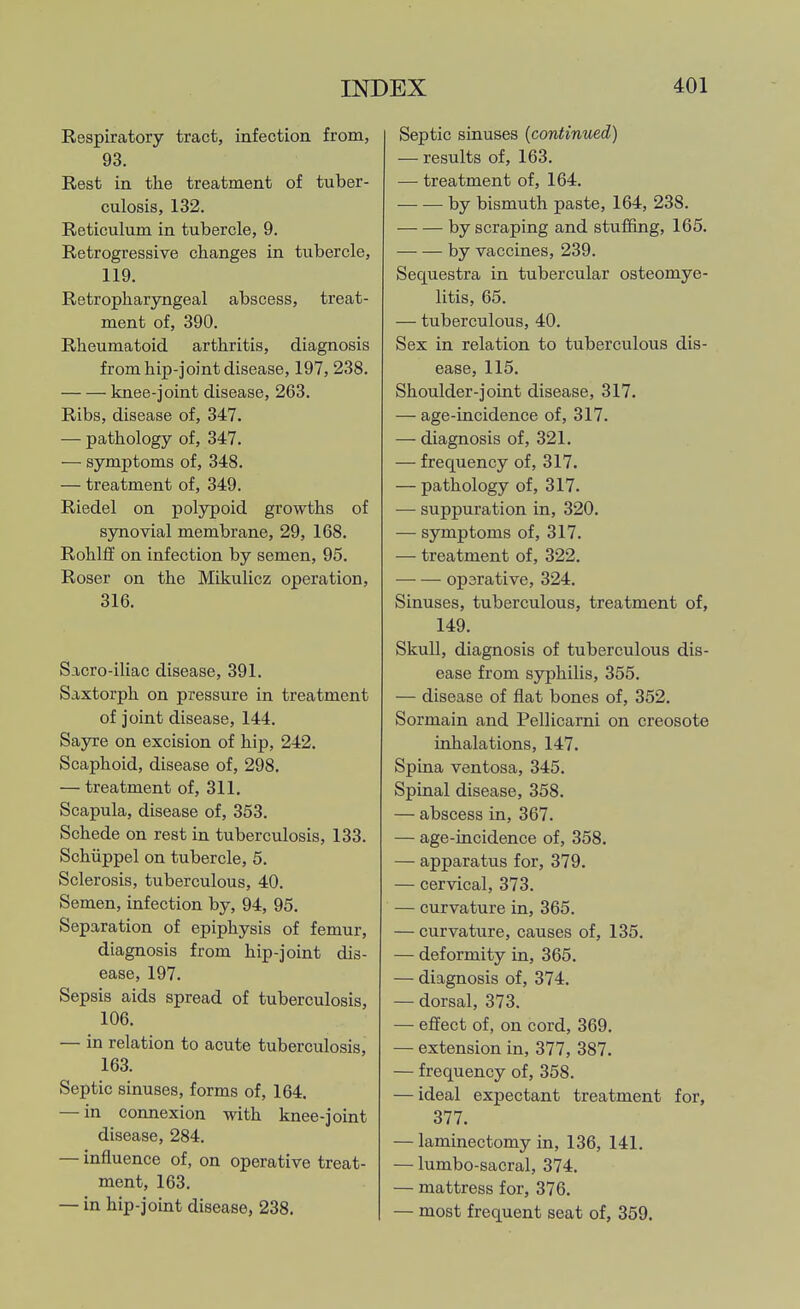 Respiratory tract, infection from, 93. Rest in the treatment of tuber- culosis, 132. Reticulum in tubercle, 9. Retrogressive changes in tubercle, 119. Retropharyngeal abscess, treat- ment of, 390. Rheumatoid arthritis, diagnosis from hip-joint disease, 197,238. knee-joint disease, 263. Ribs, disease of, 347. — pathology of, 347. — symptoms of, 348. — treatment of, 349. Riedel on polypoid growths of synovial membrane, 29, 168. Rohlff on infection by semen, 95. Roser on the Mikulicz operation, 316. Sacro-iliac disease, 391. Saxtorph on pressure in treatment of joint disease, 144. Sayre on excision of hip, 242. Scaphoid, disease of, 298. — treatment of, 311. Scapula, disease of, 353. Schede on rest in tuberculosis, 133. Schiippel on tubercle, 5. Sclerosis, tuberculous, 40. Semen, infection by, 94, 95. Separation of epiphysis of femur, diagnosis from hip-joint dis- ease, 197. Sepsis aids spread of tuberculosis, 106. — in relation to acute tuberculosis, 163. Septic sinuses, forms of, 164. — in connexion with knee-joint disease, 284. — influence of, on operative treat- ment, 163. — in hip-joint disease, 238. Septic sinuses (continued) — results of, 163. — treatment of, 164. by bismuth paste, 164, 238. by scraping and stuffing, 165. by vaccines, 239. Sequestra in tubercular osteomye- litis, 65. — tuberculous, 40. Sex in relation to tuberculous dis- ease, 115. Shoulder-joint disease, 317. — age-incidence of, 317. — diagnosis of, 321. — frequency of, 317. — pathology of, 317. — suppuration in, 320. — symptoms of, 317. — treatment of, 322. — — oparative, 324. Sinuses, tuberculous, treatment of, 149. Skull, diagnosis of tuberculous dis- ease from syphilis, 355. — disease of flat bones of, 352. Sormain and Pellicarni on creosote inhalations, 147. Spina ventosa, 345. Spinal disease, 358. — abscess in, 367. — age-incidence of, 358. — apparatus for, 379. — cervical, 373. — curvature in, 365. — curvature, causes of, 135. — deformity in, 365. — diagnosis of, 374. — dorsal, 373. — effect of, on cord, 369. — extension in, 377, 387. — frequency of, 358. — ideal expectant treatment for, 377. — laminectomy in, 136, 141. — lumbo-sacral, 374. — mattress for, 376. — most frequent seat of, 359.