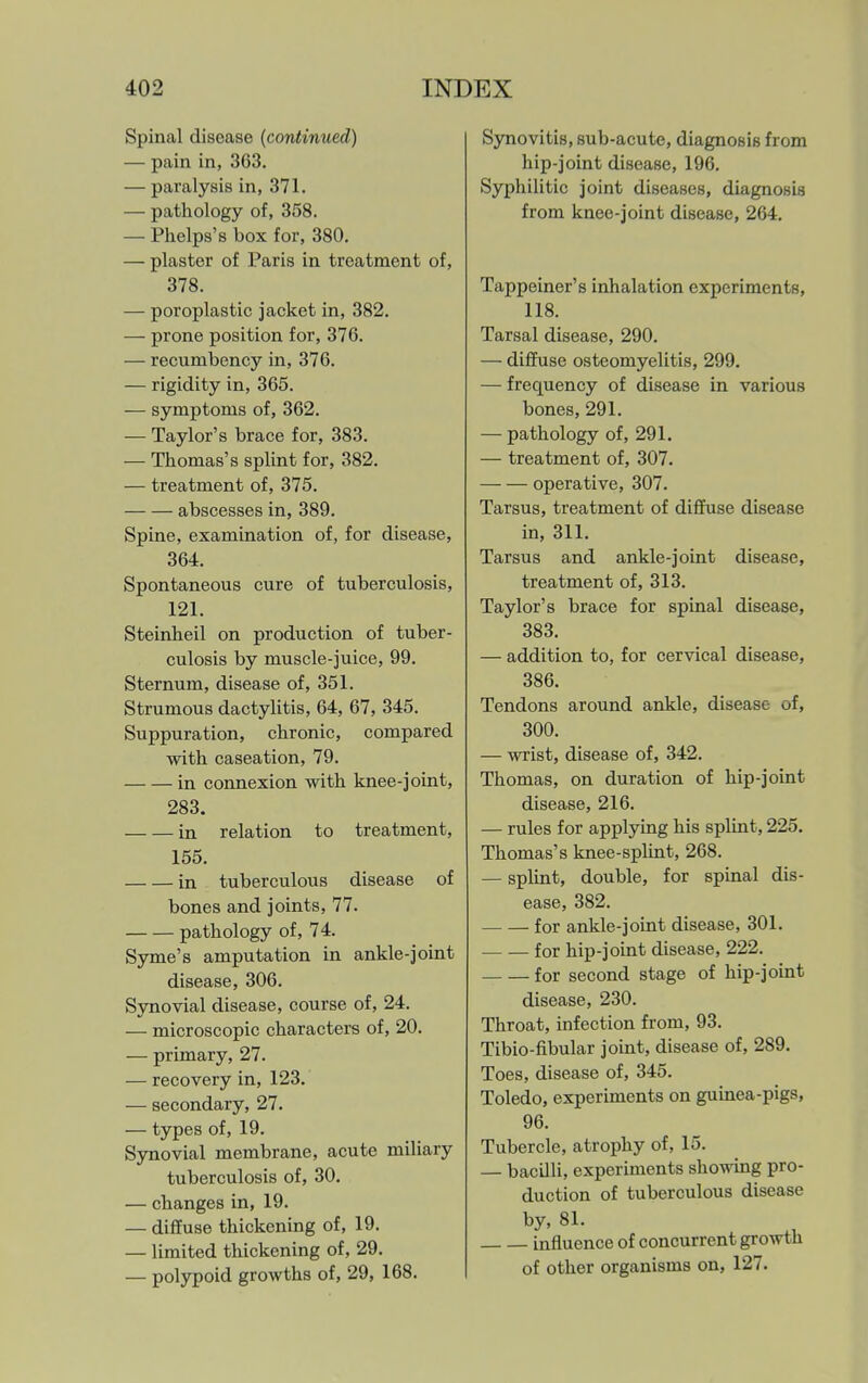 Spinal disease (continued) — pain in, 363. — paralysis in, 371. — pathology of, 358. — Phelps's box for, 380. — plaster of Paris in treatment of, 378. — poroplastic jacket in, 382. — prone position for, 376. — recumbency in, 376. — rigidity in, 365. — symptoms of, 362. — Taylor's brace for, 383. — Thomas's splint for, 382. — treatment of, 375. abscesses in, 389. Spine, examination of, for disease, 364. Spontaneous cure of tuberculosis, 121. Steinheil on production of tuber- culosis by muscle-juice, 99. Sternum, disease of, 351. Strumous dactylitis, 64, 67, 345. Suppuration, chronic, compared with caseation, 79. in connexion with knee-joint, 283. in relation to treatment, 155. in tuberculous disease of bones and joints, 77. pathology of, 74. Syme's amputation in ankle-joint disease, 306. Synovial disease, course of, 24. — microscopic characters of, 20. — primary, 27. — recovery in, 123. — secondary, 27. — types of, 19. Synovial membrane, acute miliary tuberculosis of, 30, — changes in, 19. — diffuse thickening of, 19. — limited thickening of, 29. — polypoid growths of, 29, 168. Synovitis, sub-acute, diagnosis from hip-joint disease, 196. Syphilitic joint diseases, diagnosis from knee-joint disease, 264. Tappeiner's inhalation experiments, 118. Tarsal disease, 290. — diffuse osteomyelitis, 299. — frequency of disease in various bones, 291. — pathology of, 291. — treatment of, 307. operative, 307. Tarsus, treatment of diffuse disease in, 311. Tarsus and ankle-joint disease, treatment of, 313. Taylor's brace for spinal disease, 383. — addition to, for cervical disease, 386. Tendons around ankle, disease of, 300. — wrist, disease of, 342. Thomas, on duration of hip-joint disease, 216. — rules for applying his splint, 225. Thomas's knee-splint, 268. — splint, double, for spinal dis- ease, 382. for ankle-joint disease, 301. for hip-joint disease, 222. for second stage of hip-joint disease, 230. Throat, infection from, 93. Tibio-fibular joint, disease of, 289. Toes, disease of, 345. Toledo, experiments on guinea-pigs, 96. Tubercle, atrophy of, 15. — bacilli, experiments showing pro- duction of tuberculous disease by, 81. influence of concurrent growth of other organisms on, 127.