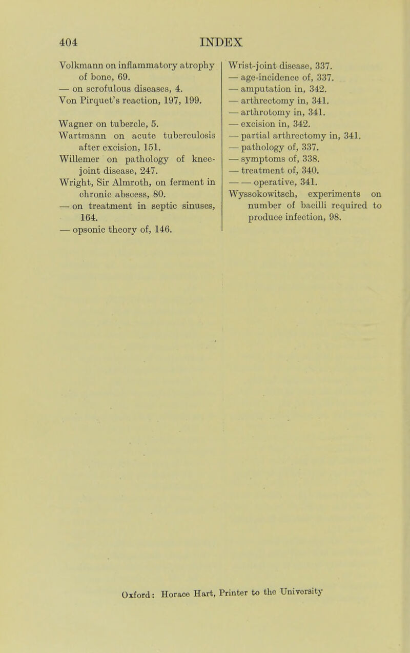 Volkmann on inflammatory atrophy of bone, 69. — on scrofulous diseases, 4. Von Pirquet's reaction, 197, 199. Wagner on tubercle, 5. Wartmann on acute tuberculosis after excision, 151. Willemer on pathology of knee- joint disease, 247. Wright, Sir Almroth, on ferment in chronic abscess, 80. — on treatment in septic sinuses, 164. — opsonic theory of, 146. Wrist-joint disease, 337. — age-incidence of, 337. — amputation in, 342. — arthrectomy in, 341, — arthrotomy in, 341. — excision in, 342. — partial arthrectomy in, 341. — pathology of, 337. — symptoms of, 338. — treatment of, 340. — — operative, 341. Wyssokowitsch, experiments on number of bacilli required to produce infection, 98. Oxford: Horace Hart, Printer to the University