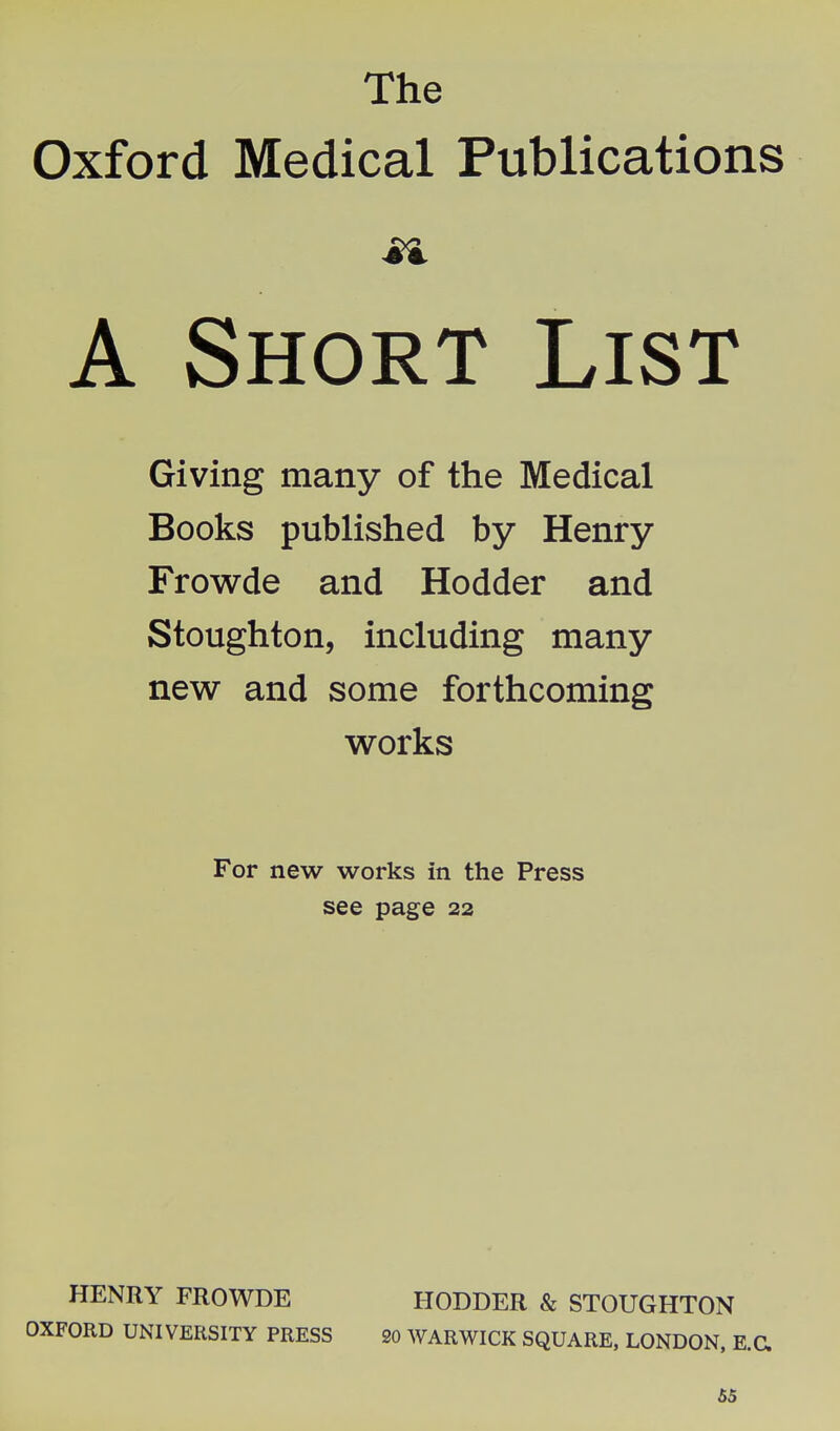 The Oxford Medical Publications A Short List Giving many of the Medical Books published by Henry Frowde and Hodder and Stoughton, including many new and some forthcoming works For new works in the Press see page 22 HENRY FROWDE HODDER & STOUGHTON OXFORD UNIVERSITY PRESS 20 WARWICK SQUARE, LONDON, E.a 65