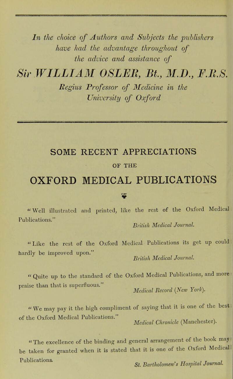 In the choice of Authors and Subjects the publishers have had the advantage throughout of the advice arid assistance of Sir WILLIAM OSLEB, St., M.D., F.B.S. Regius Professor of 3£edicine in the University of Oxford SOME RECENT APPRECIATIONS OF THE OXFORD MEDICAL PUBLICATIONS  Well illustrated and printed, like the rest of the Oxford Medical Publications. British Medical Journal. Like the rest of the Oxford Medical Publications its get up could hardly be improved upon, British Medical Journal.  Quite up to the standard of the Oxford Medical Publications, and more praise than that is superfluous. Medical Record {Ne?v York).  We may pay it the high compliment of saying that it is one of the best of the Oxford Medical Publications. , , x Medical Chronicle (Manchester). The excellence of the binding and general arrangement of the book may be taken for granted when it is stated that it is one of the Oxford Medical. Publications. „ , , , tt ; i r i St. Bartholomew s Hospital Journal.