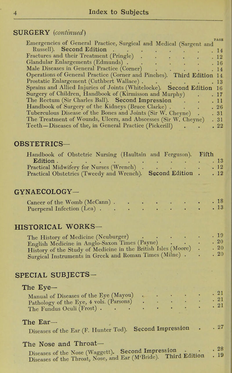 SURGERY {contimied) PAGB Emergencies of General Practice, Surgical and Medical (Sargent and Russell). Second Edition 14 Fractures and their Treatment (Pringle) . . . . . .12 Glandular Enlargements (Edmunds) . . . . . . ,16 Male Diseases in Genei*al Practice (Corner) . . . . ,14 Operations of General Practice (Corner and Pinches). Third Edition 14 Prostatic Enlargement (Cuthbert Wallace) . . . . . .13 Sprains and Allied Injuries of Joints (Whitelocke). Second Edition 16 Surgery of Children, Handbook of (Kirmisson and Murphy) . .17 The Rectum (Sir Charles Ball). Second Impression . . .11 Handbook of Surgery of the Kidneys (Bruce Clarke) . . . .26 Tuberculous Disease of the Bones and Joints (Sir W. Cheyne) . .31 The Treatment of Wounds, Ulcers, and Abscesses (Sir W. Cheyne) . 31 Teeth—Diseases of the, in General Practice (Pickerill) . . .22 OBSTETRICS— Handbook of Obstetric Nursing (Haultain and Ferguson). Fifth Edition 13 Practical Midwifery for Nurses (Wrench) . . . . . .12 Practical Obstetrics (Tweedy and Wrench). Second Edition . .12 GYNAECOLOGY— Cancer of the Womb (McCann) 18 Puerperal Infection (Lea) . . . • . . • • 'IS HISTORICAL WORKS— The History of Medicine (Neuburger) English Medicine in Anglo-Saxon Times (Payne) . . • History of the Study of Medicine in the British Isles (Moore) . Surgical Instruments in Greek and Roman Times (Milne) . SPECIAL SUBJECTS- The Eye- Manual of Diseases of the Eye (Mayou) Pathology of the Eye, 4 vols. (Parsons) The Fundus OcuH (Frost) . 21 21 21 The Ear- Diseases of the Ear (F. Hunter Tod). Second Impression . The Nose and Throat- Diseases of the Nose (Waggett). Second Impression . . • 28 Diseases of the Throat, Nose, and Ear (M'Bnde). Third Edition . 19 27