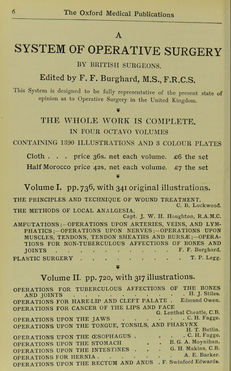 A SYSTEM OF OPERATIVE SURGERY BY BlirnSII SURGEONS. Edited by F. F. Burghard, M.S., F.R.C.S. This System is designed to be fully representative of the present state of opinion as to Operative Surgery in the United Kingdom. THE WHOLE WORK IS COMPLETE. IN FOUR OCTAVO VOLUMES CONTAINING 1390 ILLUSTRATIONS AND 3 COLOUR PLATES Cloth . . . price 36s. net each volume. £6 the set Half Morocco price 42s. net each volume. £7 the set ¥ Volume I. pp. 736, with 341 original illustrations. THE PRINCIPLES AND TECHNIQUE OF WOUND TREATMENT. C. B. Lockwood. THE METHODS OF LOCAL ANALGESIA. Capt. J. W. H. Houghton, R.A.M.C. AMPUTATIONS ;-OPERATIONS UPON ARTERIES, VEINS, AND LYM- PHATICSOPERATIONS UPON NERVES;—OPERATIONS UPON MUSCLES, TENDONS, TENDON SHEATHS AND BURS.E;—OPERA- TIONS FOR NON-TUBERCULOUS AFFECTIONS OF BONES AND JOINTS F. F. Burghard. PLASTIC SURGERY T. P. Legg. ¥ Volume II. pp. 720, with 317 illustrations. OPERATIONS FOR TUBERCULOUS AFFECTIONS OF THE BONES AND JOINTS H. J. Stiles. OPERATIONS FOR HARE LIP AND CLEFT PALATE . Edmund Owen. OPERATIONS FOR CANCER OF THE LIPS AND FACE G. Lenthal Clieatle, C.B. OPERATIONS UPON THE JAWS C. H. Fagge. OPERATIONS UPON THE TONGUE, TONSILS, AND PHARYNX H. T. Butlm. OPERATIONS UPON THE (ESOPHAGUS . . . . C. H. Fagge. OPERATIONS UPON THE STOMACH . . B. G. A. Moynihan. OPERATIONS UPON THE INTESTINES . . • G. H. Makins, C.B. OPERATIONS FOR HERNIA A. E. Barker. OPERATIONS UPON THE RECTUM AND ANUS . F. Swinford Edwards.