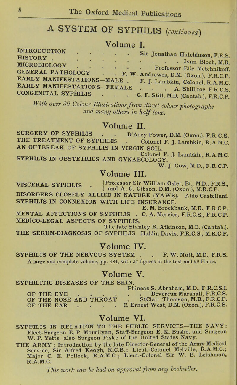 A SYSTEM OF SYPHILIS {conimueci) Volume I. JflSoRv™''Sir Jonathan Hutchinso..F.RS. MICROBIOLOGYp ^ * ^1°^=^, M.D. GENERAL PATHOLOGY \ ! W. An J^^IT^. ^^^^^^^^^^^^^^^ EARLY MANIFESTATIONS-MALE . F. J. Lambkin. Colone R.AM C EARLY MANIFESTATIONS-FEMALE . . . aI Shillito; F.R C.S CONGENITAL SYPHILIS . . . g. F. Still, MD. (Cantab.), F.R.C.P. With over 30 Colour Illustrations from direct colour photograi^hs and many others in half tone. Volume II. SURGERY OF SYPHILIS . . D'Arcy Power, D.M. (Oxen.), F.R. C S. THE TREATMENT OF SYPHILIS . Colonel F. J. Lambkin, R A M C AN OUTBREAK OF SYPHILIS IN VIRGIN SOIL. Colonel F. J. Lambkin, R.A.M.C. SYPHILIS IN OBSTETRICS AND GYNAECOLOGY. W. J. Gow, M.D., F.R.C.P. Volume III. VISCERAL SYPHILIS (Professor Sir William Osier, Bt, M.D., F.R.S., i and A. G. Gibson, D.M. (Oxon.), M.R.C.P. DISORDERS CLOSELY ALLIED IN NATURE (YAWS). Aldo Castellani. SYPHILIS IN CONNEXION WITH LIFE INSURANCE. E. M. Brockbank, M.D., F.R.C.P. MENTAL AFFECTIONS OF SYPHILIS . C. A. Mercier, F.R.C.S., F.R.C.P. MEDICO-LEGAL ASPECTS OF SYPHILIS. The late Stanley B, Atkinson, M.B. (Cantab.). THE SERUM-DIAGNOSIS OF SYPHILIS Haldin Davis, F.R.C.S., M.R.C,P. Volume IV. SYPHILIS OF THE NERVOUS SYSTEM . . F. W. Mott, M.D., F.R.S. A large and complete volume, pp. 484, with 57 figures in the text and 29 Plates. Volume V. SYPHILITIC DISEASES OF THE SKIN. Phineas S. Abraham, M.D., F.R.C.S.L OF THE EYE Devereux Marshall, F.R.C.S. OF THE NOSE AND THROAT . StClair Thomson, M.D., F.R.C.P. OF THE EAR . . . . C. Ernest West, D.M. (Oxon.), F.R.C.S. Volume VI. SYPHILIS IN RELATION TO THE PUBLIC SERVICES—THE NAVY: Fleet-Surgeon E. P. Mourilyan, Staff-Surgeon E. K. Bushe, and Surgeon W. P. Yetts, also Surgeon Fiske of the United States Navy. THE ARMY : Introduction by the late Director-General of the Army Medical Service, Sir Alfred Keogh, K.C.B.; Lieut.-Colonel Melville, R.A.M.C.; Major C. E. Pollock, R. A.M.C.; Lieut.-Colonel Sir W. B. Leishman, R.A.M.C.