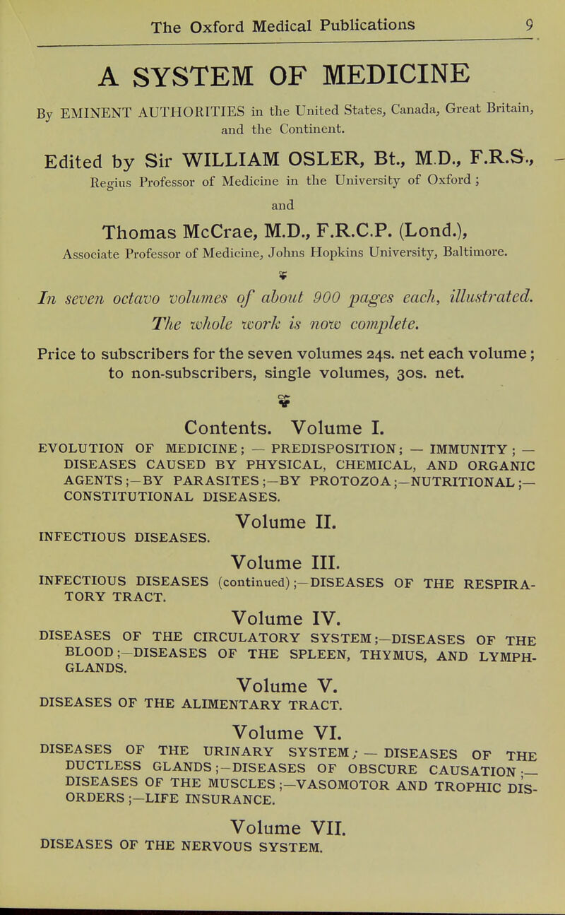 A SYSTEM OF MEDICINE By EMINENT AUTHORITIES in the United States, Canada, Great Britain, and the Continent. Edited by Sir WILLIAM OSLER, Bt., M.D., F.R.S., Regius Professor of Medicine in the University of Oxford ; and Thomas McCrae, M.D., F.R.C.P. (Lond.), Associate Professor of Medicine, Johns Hopkins University, Baltimore. In seven octavo volumes of about 900 pages each, illustrated. The whole work is now complete. Price to subscribers for the seven volumes 24s. net each volume; to non-subscribers, single volumes, 30s. net. Contents. Volume 1. EVOLUTION OF MEDICINE; — PREDISPOSITION; — IMMUNITY ; — DISEASES CAUSED BY PHYSICAL, CHEMICAL, AND ORGANIC AGENTS ;-BY PARASITES ;-BY PROTOZOA;—NUTRITIONAL ;— CONSTITUTIONAL DISEASES, Volume 11. INFECTIOUS DISEASES. Volume III. INFECTIOUS DISEASES (continued);-DISEASES OF THE RESPIRA- TORY TRACT. Volume IV. DISEASES OF THE CIRCULATORY SYSTEM ;-DISEASES OF THE BLOOD ;-DISEASES OF THE SPLEEN, THYMUS, AND LYMPH- GLANDS. Volume V. DISEASES OF THE ALIMENTARY TRACT. Volume VI. DISEASES OF THE URINARY SYSTEM; — DISEASES OF THE DUCTLESS GLANDS;-DISEASES OF OBSCURE CAUSATION — DISEASES OF THE MUSCLES ;-VASOMOTOR AND TROPHIC DIS ORDERS ;-LIFE INSURANCE. Volume VIL DISEASES OF THE NERVOUS SYSTEM.