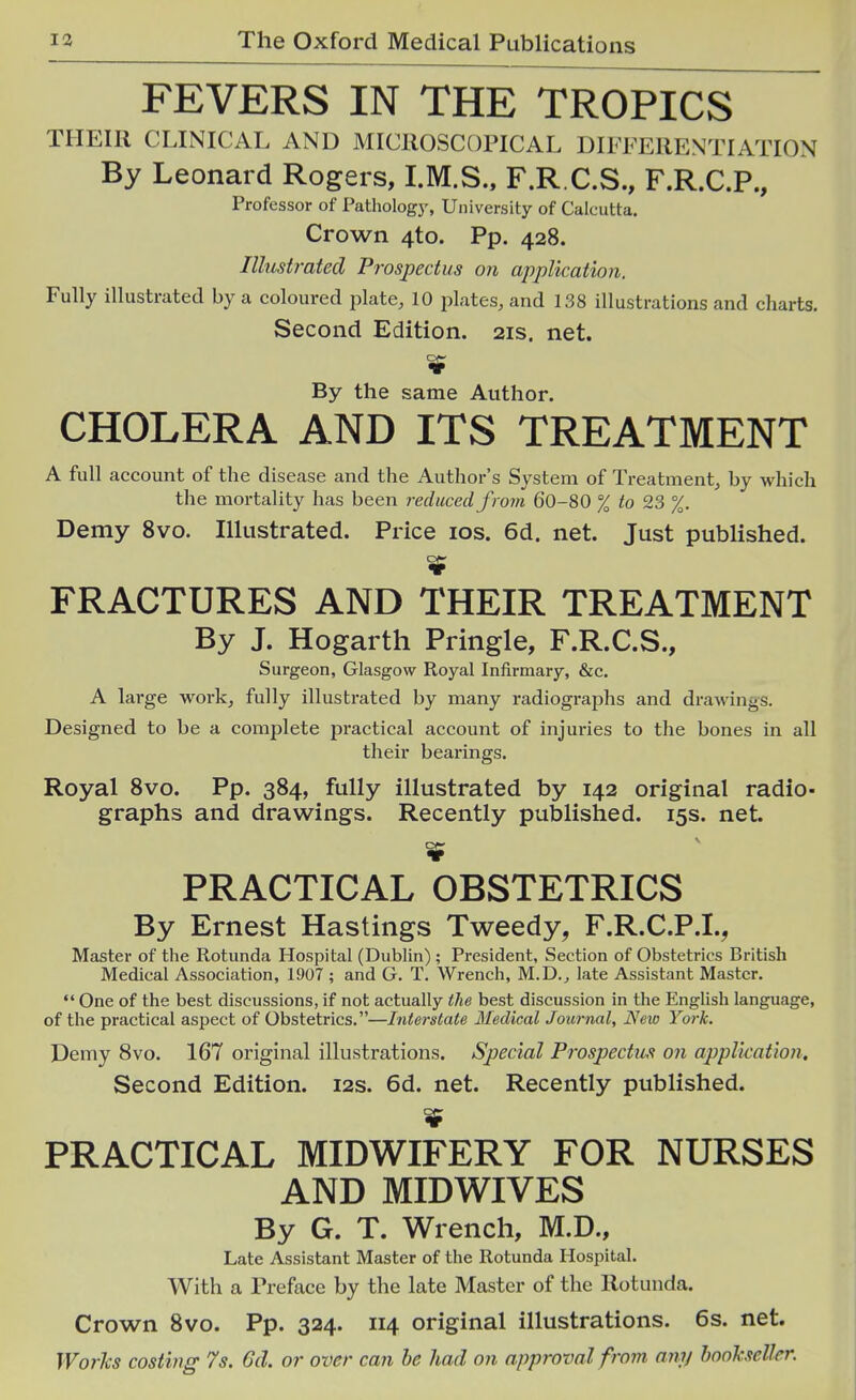 FEVERS IN THE TROPICS THEIR CLINICAL AND MICROSCOPICAL DIFFERENTIATION By Leonard Rogers, I.M.S., F.R.C.S., F.R.C.P., Professor of Pathology, University of Calcutta. Crown 4to. Pp. 428. Illustrated Prospectus on application. Fully illustrated by a coloured plate, 10 jilates, and 138 illustrations and charts. Second Edition. 21s. net. By the same Author. CHOLERA AND ITS TREATMENT A full account of the disease and the Author's System of Treatment, by which the mortality has been reduced f rom 6O-8O % to 23 %. Demy 8vo. Illustrated. Price ids. 6d. net. Just published. FRACTURES AND THEIR TREATMENT By J. Hogarth Pringle, F.R.C.S., Surgeon, Glasgow Royal Infirmary, &c. A large work, fully illustrated by many radiographs and drawings. Designed to be a complete practical account of injuries to the bones in all their bearings. Royal Bvo. Pp. 384, fully illustrated by 142 original radio- graphs and drawings. Recently published. 15s. net. PRACTICAL OBSTETRICS By Ernest Hastings Tweedy, F.R.C.P.I., Master of the Rotunda Hospital (Dublin); President, Section of Obstetrics British Medical Association, 1907 ; and G. T. Wrench, M.D., late Assistant Master. One of the best discussions, if not actually the best discussion in the English language, of the practical aspect of Obstetrics.—Interstate Medical Journal, New York. Demy 8vo. 167 original illustrations. Special Prospectits on application. Second Edition. 12s. 6d. net. Recently published. PRACTICAL MIDWIFERY FOR NURSES AND MIDWIVES By G. T. Wrench, M.D., Late Assistant Master of the Rotunda Hospital. With a Preface by the late Master of the Rotunda. Crown 8vo. Pp. 324. 114 original illustrations. 6s. net.