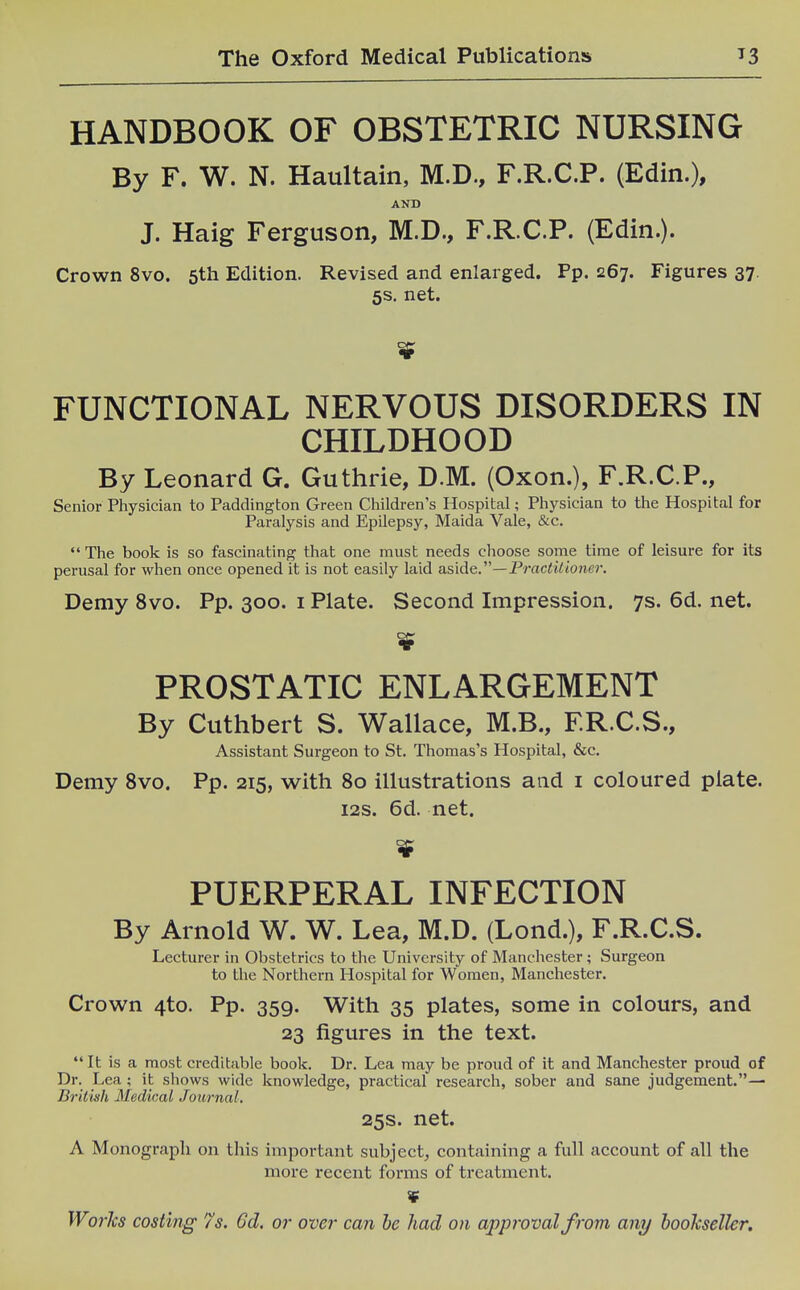 HANDBOOK OF OBSTETRIC NURSING By F. W. N. Haultain, M.D., F.R.C.P. (Edin.), AND J. Haig Ferguson, M.D., F.R.C.P. (Edin.). Crown 8vo. 5th Edition. Revised and enlarged. Pp. 267. Figures 37. 5s. net. FUNCTIONAL NERVOUS DISORDERS IN CHILDHOOD By Leonard G. Guthrie, D.M. (Oxon.), F.R.C.P., Senior Physician to Paddington Green Children's Hospital; Physician to the Hospital for Paralysis and Epilepsy, Maida Vale, &c.  The book is so fascinating that one must needs choose some time of leisure for its perusal for when once opened it is not easily laid aside.'—Practilioner. Demy 8vo. Pp. 300. i Plate. Second Impression. 7s. 6d. net. PROSTATIC ENLARGEMENT By Cuthbert S. Wallace, M.B., ER.C.S., Assistant Surgeon to St. Thomas's Hospital, &c. Demy 8vo. Pp. 215, with 80 illustrations and i coloured plate. i2s. 6d. net. PUERPERAL INFECTION By Arnold W. W. Lea, M.D. (Lond.), F.R.C.S. Lecturer in Obstetrics to the University of Manchester; Surgeon to the Northern Hospital for Women, Manchester. Crown 4to. Pp. 359. With 35 plates, some in colours, and 23 figures in the text.  It is a most creditable book. Dr. Lea may be proud of it and Manchester proud of Dr. Lea ; it shows wide knowledge, practical research, sober and sane judgement.— British Medical Journal, 25s. net. A Monograph on this Important subject^ containing a full account of all the more recent forms of treatment. ¥