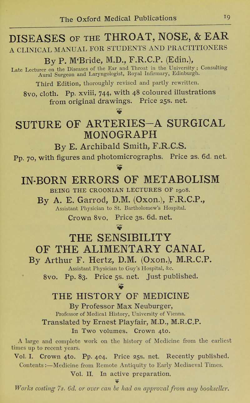 DISEASES OF THE THROAT, NOSE, & EAR A CLINICAL MANUAL FOR STUDENTS AND PRACTITIONERS By P. M'Bride, M.D., F.R.C.P. (Edin.), Late Lecturer on the Diseases of the Ear and Throat in the University ; Consulting Aural Surgeon and Laryngologist, Royal Infirmary, Edinburgh. Third Edition, thoroughly revised and partly rewritten. 8vo, cloth. Pp. xviii, 744, with 48 coloured illustrations from original drawings. Price 25s. net. SUTURE OF ARTERIES-A SURGICAL MONOGRAPH By E. Archibald Smith, F.R.C.S. Pp. 70, with figures and photomicrographs. Price 2s. 6d. net. IN-BORN ERRORS OF METABOLISM BEING THE CROONIAN LECTURES OF 1908. By A. E. Garrod, D.M. (Oxon.), F.R.C.P., Assistant Physician to St. Bartholomew's Hospital. Crown Svo. Price 3s. 6d. net. THE SENSIBILITY OF THE ALIMENTARY CANAL By Arthur F. Hertz, D.M. (Oxon.), M.R.C.P. Assistant Physician to Guy's Hospital, &c. Svo. pp. 83. Price 5s. net. Just published. THE HISTORY OF MEDICINE By Professor Max Neuburger, Professor of Medical History, University of Vienna. Translated by Ernest Playfair, M.D., M.R.C.P. In Two volumes. Crown 4to. A large and complete work on the history of Medicine from the earliest times up to recent years. Vol. I. Crown 4to. Pp. 404. Price 25s. net. Recently published. Contents:—Medicine from Remote Antiquity to Early Mediaeval Times. Vol. II. In active preparation.