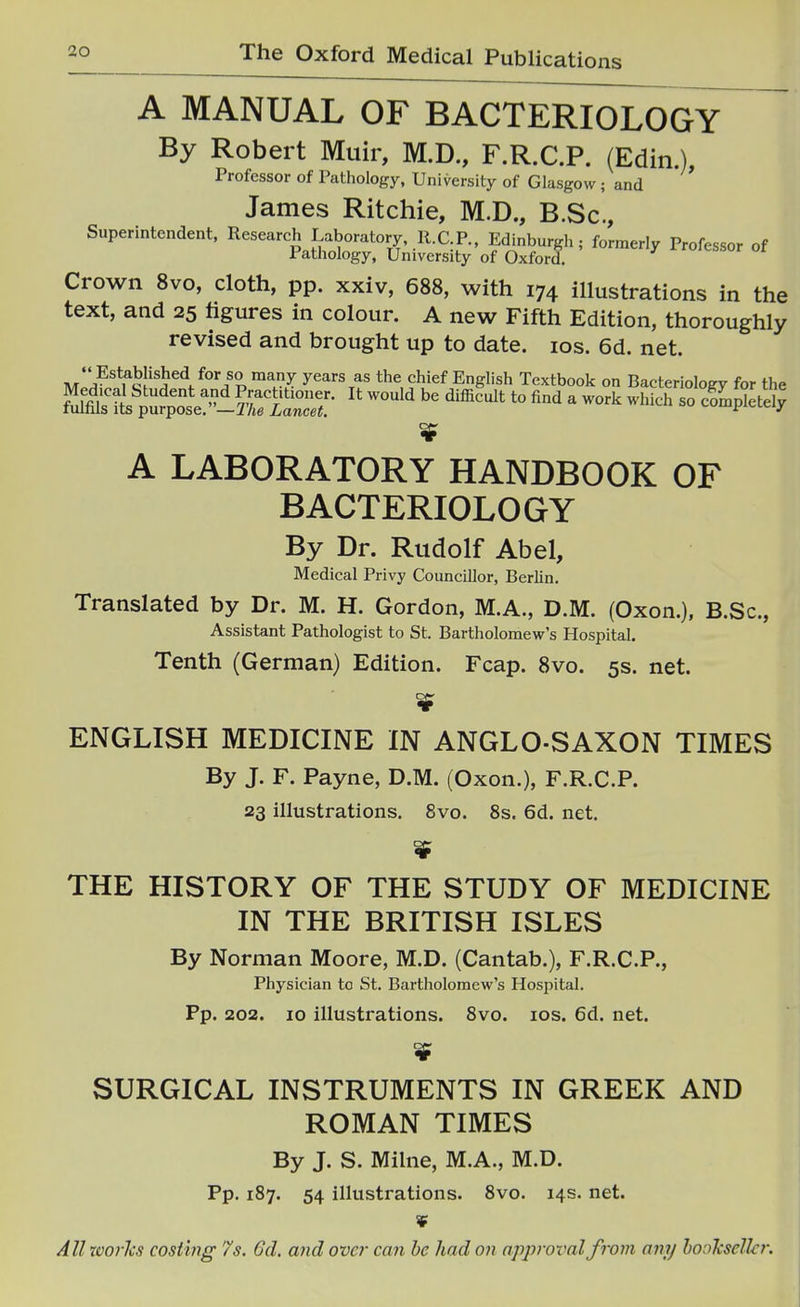 A MANUAL OF BACTERIOLOGY By Robert Muir, M.D., F.R.C.P. (Edin.), Professor of Pathology, University of Glasgow ; and James Ritchie, M.D., B.Sc, Superintendent. Research Laboratory, R.CP., Edinburgh; formerly Professor of Pathology, University of Oxford. Crown 8vo, cloth, pp. xxiv, 688, with 174 illustrations in the text, and 25 figures in colour. A new Fifth Edition, thoroughly revised and brought up to date. los. 6d. net.  Established for so many years as the chief English Textbook on Bacteriology for the A LABORATORY HANDBOOK OF BACTERIOLOGY By Dr. Rudolf Abel, Medical Privy Councillor, Berlin. Translated by Dr. M. H. Gordon, M.A., D.M. (Oxon.), B.Sc, Assistant Pathologist to St. Bartholomew's Hospital, Tenth (German) Edition. Fcap. 8vo. 5s. net. ENGLISH MEDICINE IN ANGLO-SAXON TIMES By J. F. Payne, D.M. (Oxon.), F.R.C.P. 23 illustrations. 8vo. 8s. 6d. net. THE HISTORY OF THE STUDY OF MEDICINE IN THE BRITISH ISLES By Norman Moore, M.D. (Cantab.), F.R.C.P., Physician to St. Bartholomew's Hospital. Pp. 202. 10 illustrations. 8vo. los. 6d. net. SURGICAL INSTRUMENTS IN GREEK AND ROMAN TIMES By J. S. Mihie, M.A., M.D. Pp. 187. 54 illustrations. 8vo. 14s. net. ¥