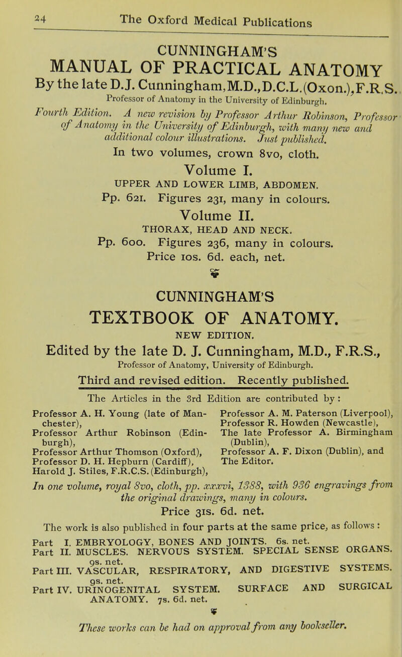 CUNNINGHAM'S MANUAL OF PRACTICAL ANATOMY By the late D.J. Cimningham,M.D.,D.C.L.(Oxon.),F.R.S., Professor of Anatomy in the University of Edinburgh. Fourth Edition. A nexo revision hj Professor Arthur Robinson, Professor of Anatomy in the University of Edinburgh, with many new and additional colour illustrations. Just published. In two volumes, crown 8vo, cloth. Volume I. UPPER AND LOWER LIMB, ABDOMEN. Pp. 621. Figures 231, many in colours. Volume II. THORAX, HEAD AND NECK. Pp. 600. Figures 236, many in colours. Price ICS. 6d. each, net. CUNNINGHAM'S TEXTBOOK OF ANATOMY. NEW EDITION. Edited by the late D. J. Cunningham, M.D., F.R.S., Professor of Anatomy, University of Edinburgh. Third and revised edition. Recently published. The Articles in the 3rd Edition are contributed by: Professor A. H. Young (late of Man- Professor A. M. Paterson (Liverpool), Chester), Professor R. Howden (Newcastle), Professor Arthur Robinson (Edin- The late Professor A. Birmingham burgh), (Dublin), Professor Arthur Thomson (Oxford), Professor A. F. Dixon (Dublin), and Professor D. H. Hepburn (Cardiff), The Editor. Harold J. Stiles, F.R.C.S. (Edinburgh), In one volume, royal 8vo, cloth, pp. xxxvi, 1388, with 936 engravings from the original drawings, many in colours. Price 31S. 6d. net. The work is also published in four parts at the same price, as follows : Part I. EMBRYOLOGY, BONES AND JOINTS. 6s. net. Part n. MUSCLES. NERVOUS SYSTEM. SPECIAL SENSE ORGANS. OS. net. Part III. VASCULAR, RESPIRATORY, AND DIGESTIVE SYSTEMS. OS net Part IV. URINOGENITAL SYSTEM. SURFACE AND SURGICAL ANATOMY. 7s. 6d. net.