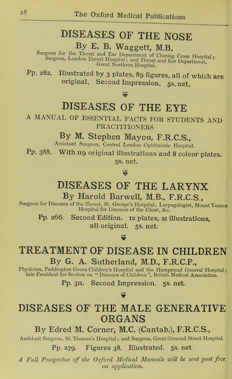 a8 DISEASES OF THE NOSE By E. B. Waggett, M.B. Surgeon for the Throat and Ear Department of Charing Cross Hosnital, Surgeon, London Throat Hospital; and Throat and E?r DepLtS''' (jrreat Northern Hospital. Pp. 282. Illustrated by 3 plates, 89 figures, all of which are original. Second Impression. 5s. net. DISEASES OF THE EYE A MANUAL OF ESSENTIAL FACTS FOR STUDENTS AND PRACTITIONERS By M. Stephen Mayou, F.R.C.S., Assistant Surgeon, Central London Oplithalraic Hospital. Pp. 388. With 119 original illustrations and 8 colour plates. 5s. net. DISEASES OF THE LARYNX By Harold Barwell, M.B., F.R.C.S., Surgeon for Diseases of the Throat, St. George's Hospital; Laryngologist, Mount Vernon Hospital for Diseases of the Chest, &c. Pp. 266. Second Edition. 12 plates, 21 illustrations, all original. 5s. net. TREATMENT OF DISEASE IN CHILDREN By G. A. Sutherland, M.D., F.R.C.P., Physician, Paddington Green Children's Hospital and the Hampstead General Hospital; late President for Section on  Diseases of Children British Medical Association. Pp. 311. Second Impression. 5s. net DISEASES OF THE MALE GENERATIVE ORGANS By Edred M. Corner, M.C. (Cantab.), F.R.C.S., Assistant Surgeon, St. Thomas's Hospital; and Surgeon, Great Ormond Street Hospital. Pp. 279. Figures 38. Illustrated. 5s. net. A Full Prospectus of the Oxford Medical Manuals xcill be sent post free