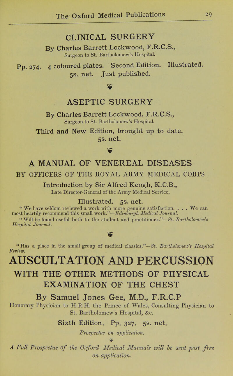 CLINICAL SURGERY By Charles Barrett Lockwood, F.R.C.S., Surgeon to St. Bartholomew's Hospital. Pp. 274. 4 coloured plates. Second Edition. Illustrated. 5s. net. Just published. ASEPTIC SURGERY By Charles Barrett Lockwood, F.R.C.S., Surgeon to St. Bartholomew's Hospital. Third and New Edition, brought up to date. 5s. net. $ A MANUAL OF VENEREAL DISEASES BY OFFICERS OF THE ROYAL ARMY MEDICAL CORPS Introduction by Sir Alfred Keogh, K.C.B., Late Director-General of the Army Medical Service. Illustrated. 5s. net.  We have seldom reviewed a work with more genuine satisfaction. . . . We can most heartily recommend this small work.—Edinburgh Medical Jom~nal.  Will be found useful both to the student and practitioner.—St. Bartholomew's Hospital Journal. Has a place in the small group of medical classics.—Bartholomew's Hospital Review. AUSCULTATION AND PERCUSSION WITH THE OTHER METHODS OF PHYSICAL EXAMINATION OF THE CHEST By Samuel Jones Gee, M.D., F.R.C.P Honorary Physician to H.R.H. the Prince of Wales^ Consulting Physician to St. Bartholomew's Hospital^ &c. Sixth Edition. Pp. 327. 5s. net. Prospectus on application. ¥ A Full Prospectus of the Oxford Medical Manuals will he sent post free