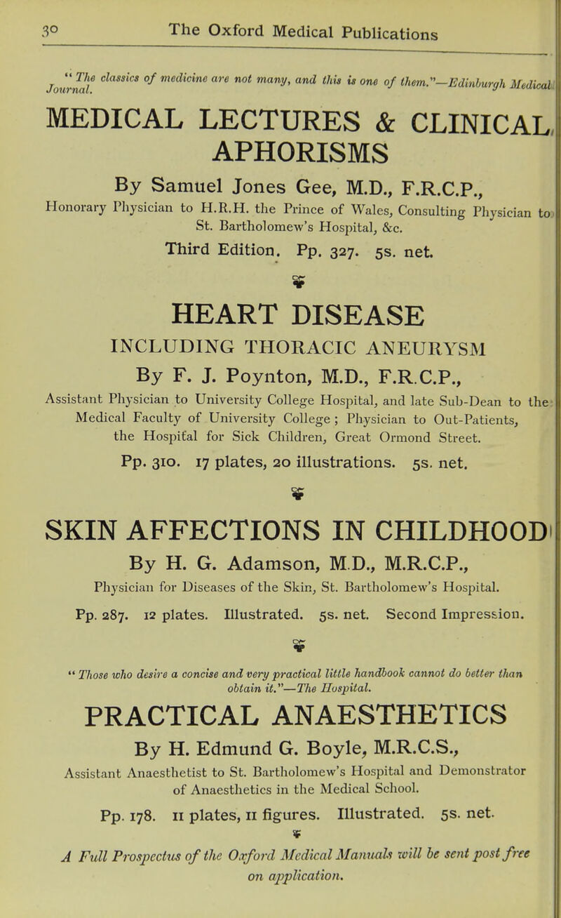 Jounwl^ cZawjcjj of medicine are not many, and this is one of Ihem.^—Edinhurgh Medical MEDICAL LECTURES & CLINICAL APHORISMS By Samuel Jones Gee, M.D., F.R.C.P., Honorary Physician to H.R.H. the Prince of Wales, Consulting Physician to St. Bartholomew's Hospital, &c. Third Edition. Pp. 327. 5s. net HEART DISEASE INCLUDING THORACIC ANEURYSM By F. J. Poynton, M.D., F.R.C.P., Assistant Physician to University College Hospital, and late Sub-Dean to the Medical Faculty of University College ; Physician to Out-Patients, the Hospital for Sick Children, Great Ormond Street. Pp. 310. 17 plates, 20 illustrations. 5s. net. SKIN AFFECTIONS IN CHILDHOOD By H. G. Adamson, M.D., M.R.C.P., Physician for Diseases of the Skin, St. Bartholomew's Hospital. Pp. 287. 12 plates. Illustrated. 5s. net. Second Impression.  Those who desire a concise and very practical little handbook cannot do better than obtain it.—The Hospital. PRACTICAL ANAESTHETICS By H. Edmund G. Boyle, M.R.C.S., Assistant Anaesthetist to St. Bartholomew's Hospital and Demonstrator of Anaesthetics in the Medical School. Pp. 178. II plates, II figures. Illustrated. 5s. net. ¥ A Full Prospectus of the Oxford Medical Manuals will be sent post free