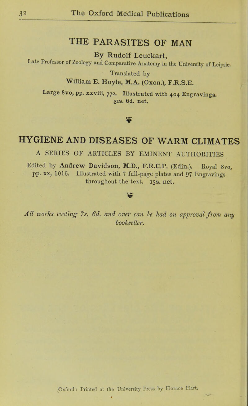 THE PARASITES OF MAN By Rudolf Leuckart, Late Professor of Zoology and Comparative Anatomy in the University of Leipsic. Translated by William E. Hoyle, M.A. (Oxon.). F.R.S.E. Large 8vo, pp. xxviii, 772. Illustrated with 404 Engravings. 31S. 6d. net. HYGIENE AND DISEASES OF WARM CLIMATES A SERIES OF ARTICLES BY EMINENT AUTHORITIES Edited by Andrew Davidson, M.D., F.R.C.P. (Edin.). Royal 8vo, pp. XX, 1016. Illustrated with 7 full-page plates and 97 Engravings throughout the text. 15s. net. All works costing 7s. 6d, and over can le had on approval frovi any bookseller. Oxford: Printed at the University Press by Florace Hart.
