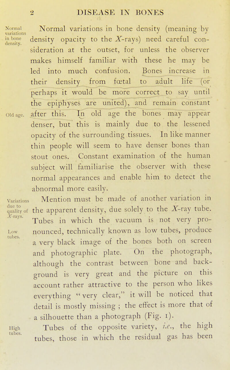 Normal Normal variations in bone density (meaninp; by variations •' o j denshy^ ^cnsity opacity to the X-rays) need careful con- sideration at the outset, for unless the observer makes himself familiar with these he may be led into much confusion. Bones increase in their density from foetal to adult life (or perhaps it would be more correct to say until the epiphyses are united), and remain constant Old age. after this. In old age the bones may appear denser, but this is mainly due to the lessened opacity of the surrounding tissues. In like manner thin people will seem to have denser bones than stout ones. Constant examination of the human subject will familiarise the observer with these normal appearances and enable him to detect the abnormal more easily. Variations Meutiou must be made of another variation in quaikyof thc apparent density, due solely to the X-ray tube. Arajs. rj.^^^^ which the vacuum is not very pro- Low nounced, technically known as low tubes, produce tubes. ,-11 11 a very black image of the bones both on screen and photographic plate. On the photograph, although the contrast between bone and back- ground is very great and the picture on this account rather attractive to the person who likes everything very clear, it will be noticed that detail is mostly missing ; the effect is more that of a silhouette than a photograph (Fig. i). High Tubes of the opposite variety, i.e., the high tubes, those in which the residual gas has been