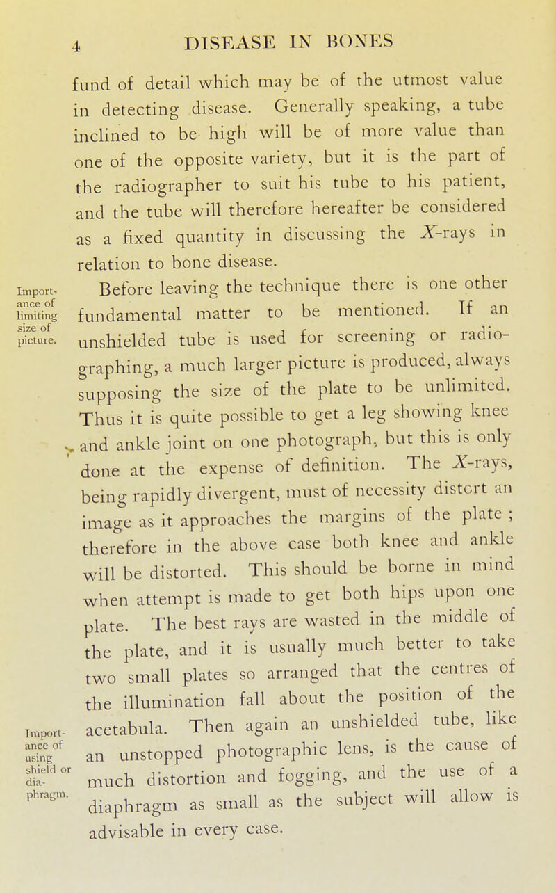 fund of detail which may be of the utmost value in detecting disease. Generally speaking, a tube inclined to be high will be of more value than one of the opposite variety, but it is the part of the radiographer to suit his tube to his patient, and the tube will therefore hereafter be considered as a fixed quantity in discussing the X-rays in relation to bone disease. Import- Before leaving the technique there is one other SmTting fundamental matter to be mentioned. If an pktufe. unshielded tube is used for screening or radio- graphing, a much larger picture is produced, always supposing the size of the plate to be unlimited. Thus it is quite possible to get a leg showing knee ^ and ankle joint on one photograph, but this is only done at the expense of definition. The Z-rays, being rapidly divergent, must of necessity distort an image as it approaches the margins of the plate ; therefore in the above case both knee and ankle will be distorted. This should be borne in mind when attempt is made to get both hips upon one plate. The best rays are wasted in the middle of the plate, and it is usually much better to take two small plates so arranged that the centres of the illumination fall about the position of the Mpon- acetabula. Then again an unshielded tube, like ^u^^' an unstopped photographic lens, is the cause of tt' much distortion and fogging, and the use of a diaphragm as small as the subject will allow is advisable in every case.