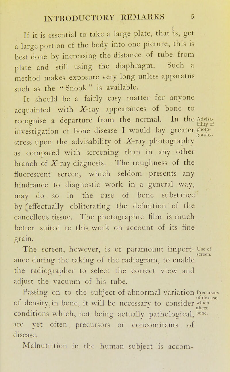 If it is essential to take a large plate, that is, get a large portion of the body into one picture, this is best done by increasing the distance of tube from plate and still using the diaphragm. Such a method makes exposure very long unless apparatus such as the  Snook is available. It should be a fairly easy matter for anyone acquainted with X-iay appearances of bone to recognise a departure from the normal. In the ^^.^j^^^^- investigation of bone disease I would lay gi'^^ter p^o^to-^ stress upon the advisability of X-ray photography as compared with screening than in any other branch of X-ray diagnosis. The roughness of the fluorescent screen, which seldom presents any hindrance to diagnostic work in a general way, may do so in the case of bone substance by J^efFectually obliterating the definition of the cancellous tissue. The photographic film is much better suited to this work on account of its fine grain. The screen, however, is of paramount import-Use of ^ screen. ance during the taking of the radiogram, to enable the radiographer to select the correct view and adjust the vacuum of his tube. Passing on to the subject of abnormal variation Precursors r . . . . . . °^ disease of density in bone, it will be necessary to consider ^hich ■' - affect conditions which, not being actually pathological, are yet often precursors or concomitants of disease. Malnutrition in the human subject is accom-