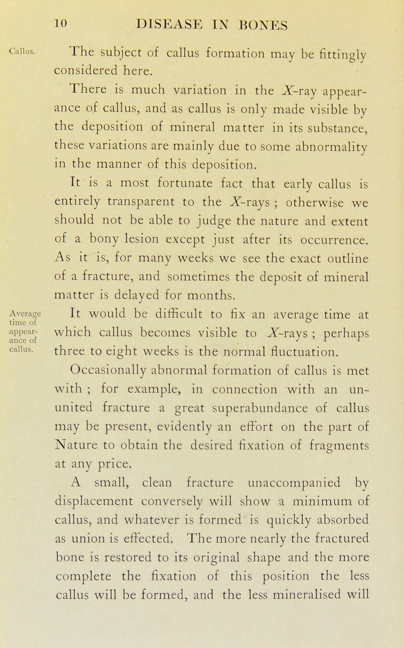 Callus. The subject of callus formation may be fittingly considered here. There is much variation in the X-ray appear- ance of callus, and as callus is only made visible by the deposition of mineral matter in its substance, these variations are mainly due to some abnormality in the manner of this deposition. It is a most fortunate fact that early callus is entirely transparent to the Z-rays ; otherwise we should not be able to judge the nature and extent of a bony lesion except just after its occurrence. As it is, for many weeks we see the exact outline of a fracture, and sometimes the deposit of mineral matter is delayed for months. Average It would be difficult to fix au averap-e time at time of _ appear- which callus becomes visible to A-ravs : perhaps ance of J ' r i callus. three to eight weeks is the normal fluctuation. Occasionally abnormal formation of callus is met with ; for example, in connection with an un- united fracture a great superabundance of callus may be present, evidently an effort on the part of Nature to obtain the desired fixation of fragments at any price. A small, clean fracture unaccompanied by displacement conversely will show a minimum of callus, and whatever is formed is quickly absorbed as union is effected. The more nearly the fractured bone is restored to its original shape and the more complete the fixation of this position the less callus will be formed, and the less mineralised will