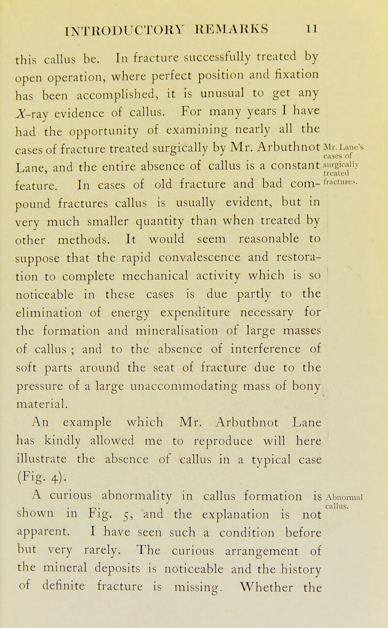 this callus be. In fracture successfully treated by open operation, where perfect position and fixation has been accomplished, it is unusual to get any Jt-ray evidence of callus. For many years I have had the opportunity of examining nearly all the cases of fracture treated surgically by Mr. Arbuthnot Mr.Lane's ■' ■' cases of Lane and the entire absence of callus is a constant surgically ' treated feature. In cases of old fracture and bad com-fractures, pound fractures callus is usually evident, but in very much smaller quantity than when treated by other methods. It would seem reasonable to suppose that the rapid convalescence and restora- tion to complete mechanical activity which is so ' noticeable in these cases is due partly to the elimination of energy expenditure necessary for the formation and mineralisation of large masses of callus ; and to the absence of interference of soft parts around the seat of fracture due to the pressure of a large unaccommodating mass of bony material. An example which Mr. Arbuthnot Lane has kindly allowed me to reproduce will here illustrate the absence of callus in a typical case (Fig- 4)- A curious abnormality in callus formation is Abnormal Cell Ills shown in Fig. 5, and the explanation is not apparent. I have seen such a condition before but very rarely. The curious arrangement of the mineral deposits is noticeable and the history of definite fracture is missing. Whether the