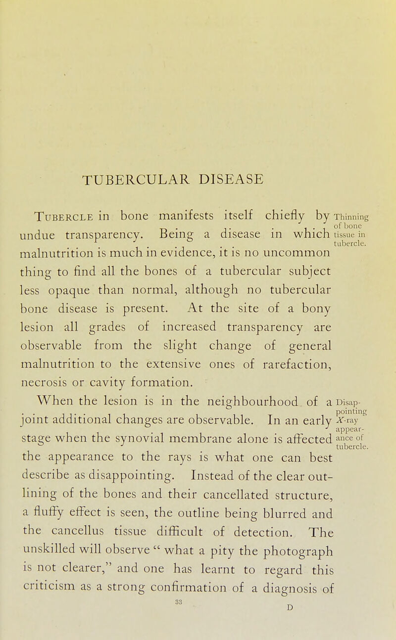 Tubercle in bone manifests itself chiefly by Thinning undue transparency. Being; a disease in which tissue in ^ . . ° . . tubercle. mah:iutrition is much in evidence, it is no uncommon thing to find all the bones of a tubercular subject less opaque than normal, although no tubercular bone disease is present. At the site of a bony lesion all grades of increased transparency are observable from the slight change of general malnutrition to the extensive ones of rarefaction, necrosis or cavity formation. When the lesion is in the neighbourhood of a Disap- • • 1 J • • 1 1 pointing joint additional changes are observable. In an early A'-ray ^ appear- stage when the synovial membrane alone is affected ^nce of tubercle. the appearance to the rays is what one can best describe as disappointing. Instead of the clear out- hning of the bones and their cancellated structure, a fluffy effect is seen, the outline being blurred and the cancellus tissue difficult of detection. The unskilled will observe  what a pity the photograph is not clearer, and one has learnt to regard this criticism as a strong confirmation of a diagnosis of 33 D