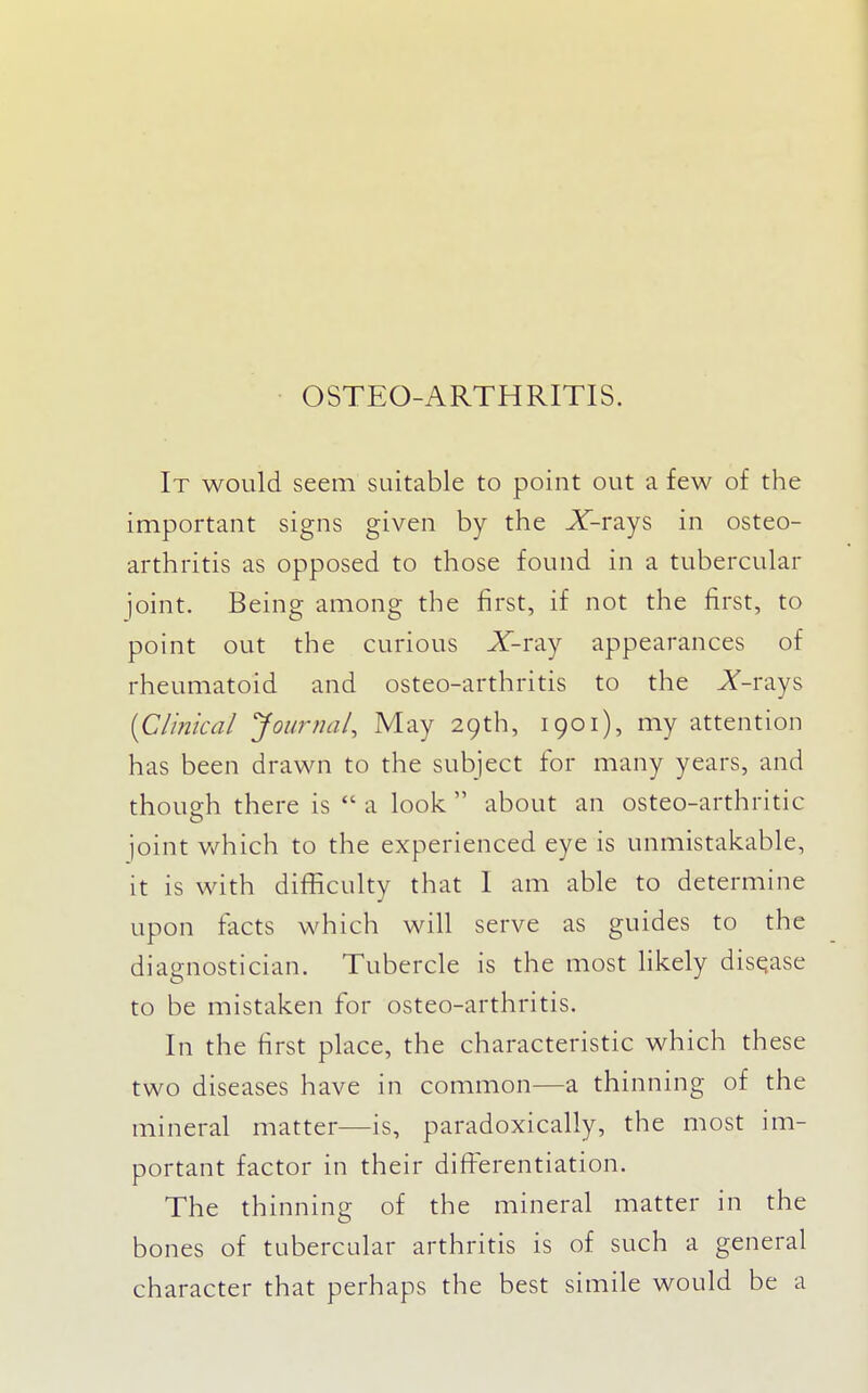 OSTEO-ARTHRITIS. It would seem suitable to point out a few of the important signs given by the X-rays in osteo- arthritis as opposed to those found in a tubercular joint. Being among the first, if not the first, to point out the curious X-ray appearances of rheumatoid and osteo-arthritis to the X-rays {Clinical 'journal^ May 29th, 1901), my attention has been drawn to the subject for many years, and though there is  a look  about an osteo-arthritic joint v/hich to the experienced eye is unmistakable, it is with difficulty that 1 am able to determine upon facts which will serve as guides to the diagnostician. Tubercle is the most likely disease to be mistaken for osteo-arthritis. In the first place, the characteristic which these two diseases have in common—a thinning of the mineral matter—is, paradoxically, the most im- portant factor in their differentiation. The thinning of the mineral matter in the bones of tubercular arthritis is of such a general character that perhaps the best simile would be a