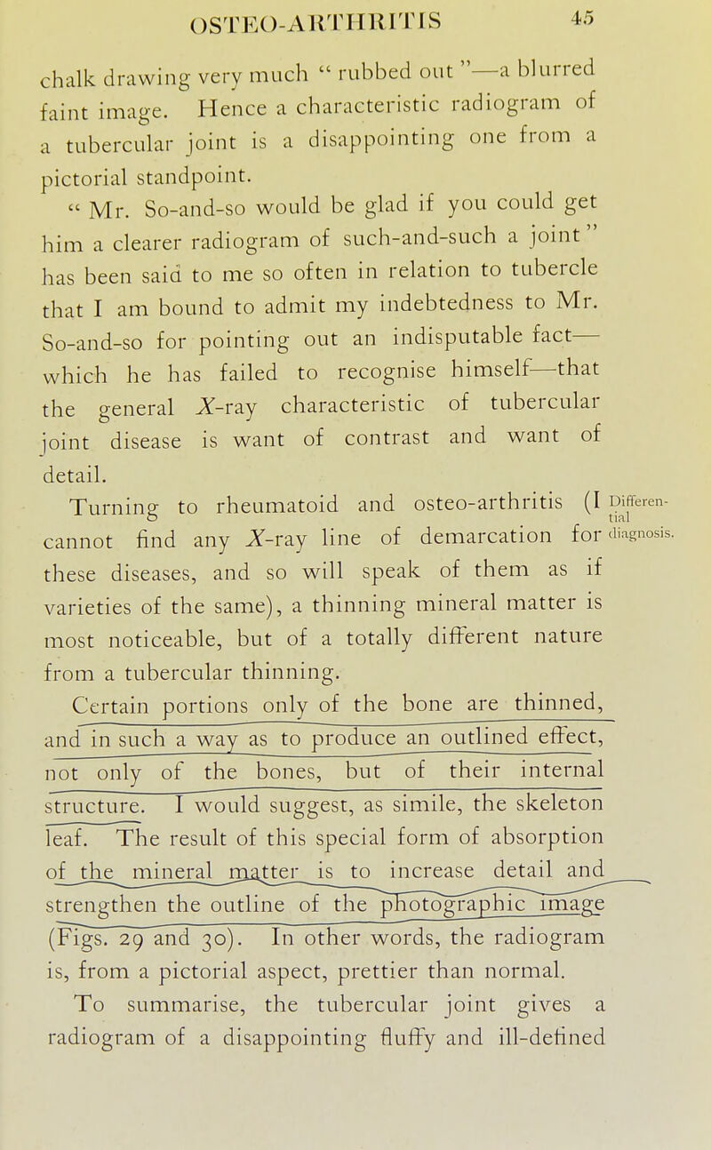 chalk drawing very much  rubbed out —a blurred faint image. Hence a characteristic radiogram of a tubercular joint is a disappointing one from a pictorial standpoint.  Mr. So-and-so would be glad if you could get him a clearer radiogram of such-and-such a joint has been said to me so often in relation to tubercle that I am bound to admit my indebtedness to Mr. So-and-so for pointing out an indisputable fact— which he has failed to recognise himself—that the general ^-ray characteristic of tubercular joint disease is want of contrast and want of detail. Turning to rheumatoid and osteo-arthritis (I D^^^'e- cannot find any J^-ray line of demarcation for diagnosis, these diseases, and so will speak of them as if varieties of the same), a thinning mineral matter is most noticeable, but of a totally different nature from a tubercular thinning. Certain portions only of the bone are thinned, and in such a way as to produce an outlined effect, not only of the bones, but of their internal structure. I would suggest, as simile, the skeleton leaf. The result of this special form of absorption oJ_jh£__jTmieral__^^ increase detail and strengthen the outline of the ^ITotogi^aphjc^image (Figs. 29 and 30). In other v^ords, the radiogram is, from a pictorial aspect, prettier than normal. To summarise, the tubercular joint gives a radiogram of a disappointing fluffy and ill-defined