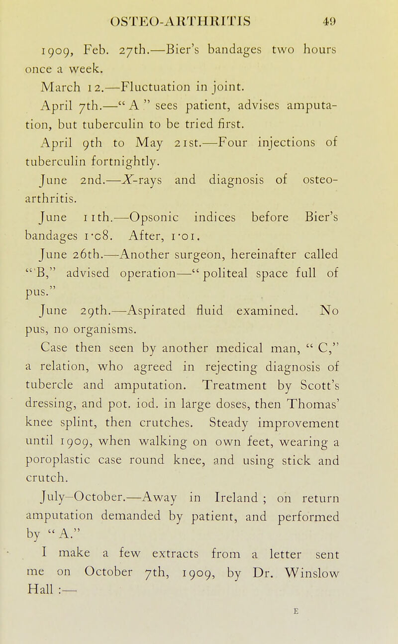 1909, Feb. 27th.—Bier's bandages two hours once a week. March 12.—Fluctuation in joint. April 7th.— A  sees patient, advises amputa- tion, but tuberculin to be tried first. April 9th to May 21st.—Four injections of tuberculin fortnightly. June 2nd.—X-rays and diagnosis of osteo- arthritis. June iith.—Opsonic indices before Bier's bandages i*c8. After, i-qi. June 26th.—Another surgeon, hereinafter called  B, advised operation— politeal space full of pus. June 29th.—-Aspirated fluid examined. No pus, no organisms. Case then seen by another medical man,  C, a relation, who agreed in rejecting diagnosis of tubercle and amputation. Treatment by Scott's dressing, and pot. iod. in large doses, then Thomas' knee splint, then crutches. Steady improvement until 1909, when walking on own feet, wearing a poroplastic case round knee, and using stick and crutch. July-October.—Away in Ireland ; on return amputation demanded by patient, and performed by A. I make a few extracts from a letter sent me on October 7th, 1909, by Dr. Winslow Hall :— E