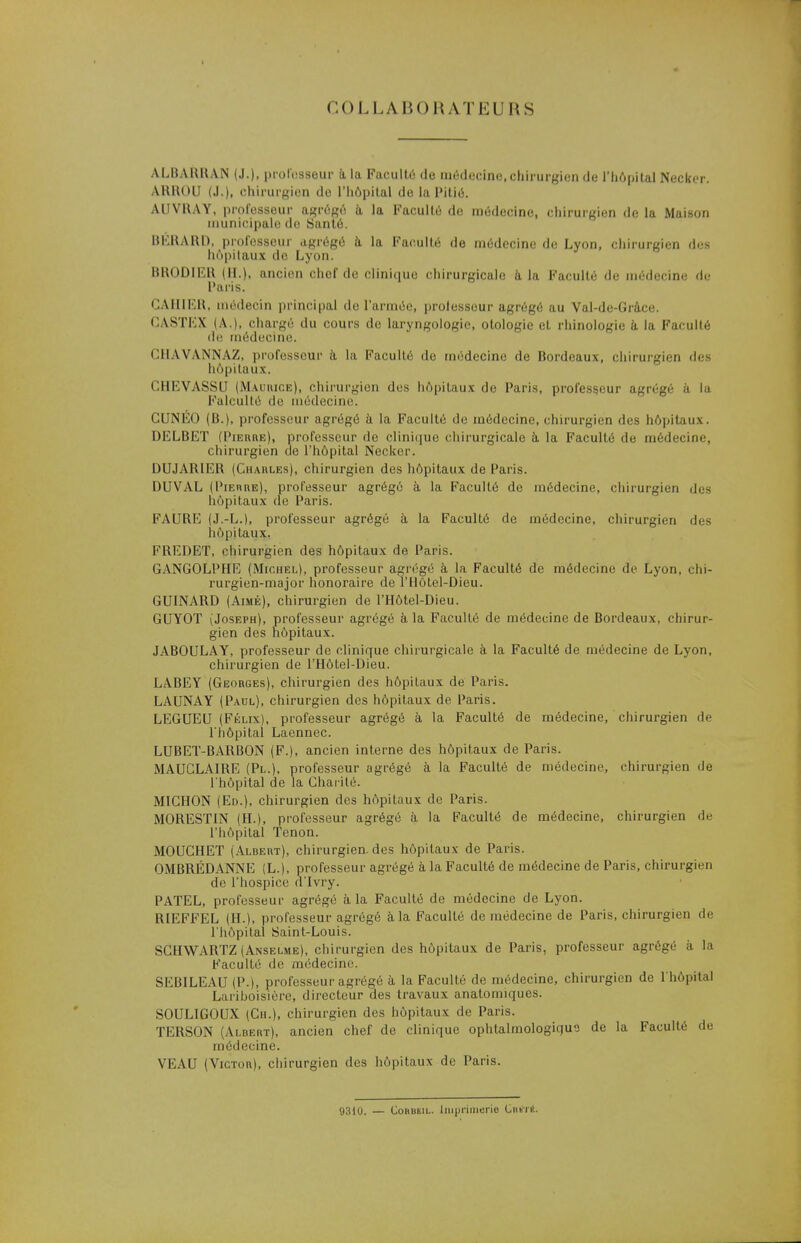 COLLABORATEURS ALBARRAN (J.), professeur à la Faculté de médecine,chirurgien de l'hôpital Neckcr. ARROU (J.), chirurgien do l'hôpital de la Pitié. AUVRAY, professeur agrégé à la Faculté de médecine, chirurgien de la Maison municipale de Santé. HERARD, professeur agrégé à la Faculté de médecine de Lyon, chirurgien des hôpitaux de Lyon. BRODIER (H.), ancien chef de clinique chirurgicale a la Faculté île médecine de Paris. CAHIER, médecin principal de l'armée, professeur agrégé au Val-de-Grâce. CASTEX (A.), chargé du cours de laryngologie, otologie et rhinologie à la Faculté de médecine. GHAVANNAZ, professeur à la Faculté de médecine de Bordeaux, chirurgien des hôpitaux. CHEVASSU (Maurice), chirurgien des hôpitaux de Paris, professeur agrégé à la Falcultô de médecine. CUNEO (B.), professeur agrégé à la Faculté de médecine, chirurgien des hôpitaux. DELBET (Pierre), professeur de clinique chirurgicale à la Faculté de médecine, chirurgien de l'hôpital Necker. DUJARIER (Chaules), chirurgien des hôpitaux de Paris. DUVAL (Pierre), professeur agrégé à la Faculté de médecine, chirurgien des hôpitaux de Paris. FAURE (J.-L.), professeur agrégé à la Faculté de médecine, chirurgien des hôpitaux. FREDET, chirurgien des hôpitaux de Paris. GANGOLPHE (Michel), professeur agrégé à la Faculté de médecine de Lyon, chi- rurgien-major honoraire de l'Hôtel-Dieu. GUINARD (Aimé), chirurgien de l'Hôtel-Dieu. GUYOT (Joseph), professeur agrégé à la Faculté de médecine de Bordeaux, chirur- gien des hôpitaux. JABOULAY, professeur de clinique chirurgicale à la Faculté de médecine de Lyon, chirurgien de l'Hôtel-Dieu. LABEY (Georges), chirurgien des hôpitaux de Paris. LAUNAY (Paul), chirurgien des hôpitaux de Paris. LEGUEU (Félix), professeur agrégé à la Faculté de médecine, chirurgien de l'hôpital Laennec. LUBET-BARBON (F.), ancien interne des hôpitaux de Paris. MAUCLAIRE (Pl.), professeur agrégé à la Faculté de médecine, chirurgien de l'hôpital de la Charité. MICHON (Ed.), chirurgien des hôpitaux de Paris. MORESTIN (H.), professeur agrégé à la Faculté de médecine, chirurgien de l'hôpital Tenon. MOUCHET (Albert), chirurgien, des hôpitaux de Paris. OMBRÉDANNE (L.j, professeur agrégé à la Faculté de médecine de Paris, chirurgien de l'hospice d'Ivry. PATEL, professeur agrégé à la Faculté de médecine de Lyon. RIEFFEL (H.), professeur agrégé à la Faculté de médecine de Paris, chirurgien de l'hôpital Saint-Louis. SCHWARTZ (Anselme), chirurgien des hôpitaux de Paris, professeur agrégé à la Faculté de médecine. SEBILEAU (P.), professeur agrégé à la Faculté de médecine, chirurgien de l'hôpital Lariboisière, directeur des travaux anatonnques. SOUL1GOUX (Ch.), chirurgien des hôpitaux de Paris. TERSON (Albert), ancien chef de clinique ophtalmologique de la Faculté de médecine. VEAU (Victor), chirurgien des hôpitaux de Paris. 9310. — Cobukil. Imprimerie Chkti!.